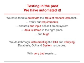 Testing in the past
We have automated it!
We have tried to automate the 100s of manual tests that..
... verify our requirements
... ensures bad input doesn't break system
... data is stored in the right place
... find bugs
We do it through instrumenting the GUI and verifying
Database, GUI and System resources.
With very bad results....
 