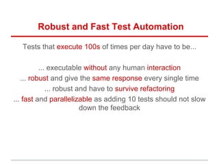 Robust and Fast Test Automation
Tests that execute 100s of times per day have to be...
... executable without any human interaction
... robust and give the same response every single time
... robust and have to survive refactoring
... fast and parallelizable as adding 10 tests should not slow
down the feedback
 