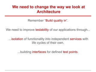 We need to change the way we look at
Architecture
Remember “Build quality in”.
We need to improve testability of our applications through...
...isolation of functionality into independent services with
life cycles of their own.
...building interfaces for defined test points.
 