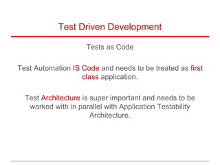 Test Driven Development
Tests as Code
Test Automation IS Code and needs to be treated as first
class application.
Test Architecture is super important and needs to be
worked with in parallel with Application Testability
Architecture.
 