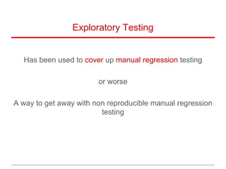 Exploratory Testing
Has been used to cover up manual regression testing
or worse
A way to get away with non reproducible manual regression
testing
 