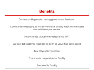 Benefits
Continuous Regression testing gives instant feedback.
Continuously deploying to test servers tests deploy mechanism several
hundred times per release.
Always ready to push new release into UAT
We can get customer feedback as soon as value has been added
Test Driven Development
Everyone is responsible for Quality
Sustainable Quality
 