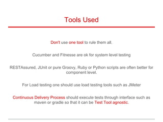 Tools Used
Don't use one tool to rule them all.
Cucumber and Fitnesse are ok for system level testing
RESTAssured, JUnit or pure Groovy, Ruby or Python scripts are often better for
component level.
For Load testing one should use load testing tools such as JMeter
Continuous Delivery Process should execute tests through interface such as
maven or gradle so that it can be Test Tool agnostic.
 