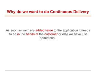 Why do we want to do Continuous Delivery
As soon as we have added value to the application it needs
to be in the hands of the customer or else we have just
added cost.
 
