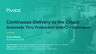 © Copyright 2018 Pivotal Software, Inc. All rights Reserved. Version 1.0
Pivotal Webinar
November 28, 2018
Jon Schneider, Principal Software Engineer ⇨ jschneider@pivotal.io | @jon_k_schneider
Olga Kundzich, Product Management ⇨ okundzich@pivotal.io
Pat Johnson, Product Marketing ⇨ pajohnson@pivotal.io | @PJ4DevOps
Continuous Delivery to the Cloud:
Automate Thru Production with CI + Spinnaker
 