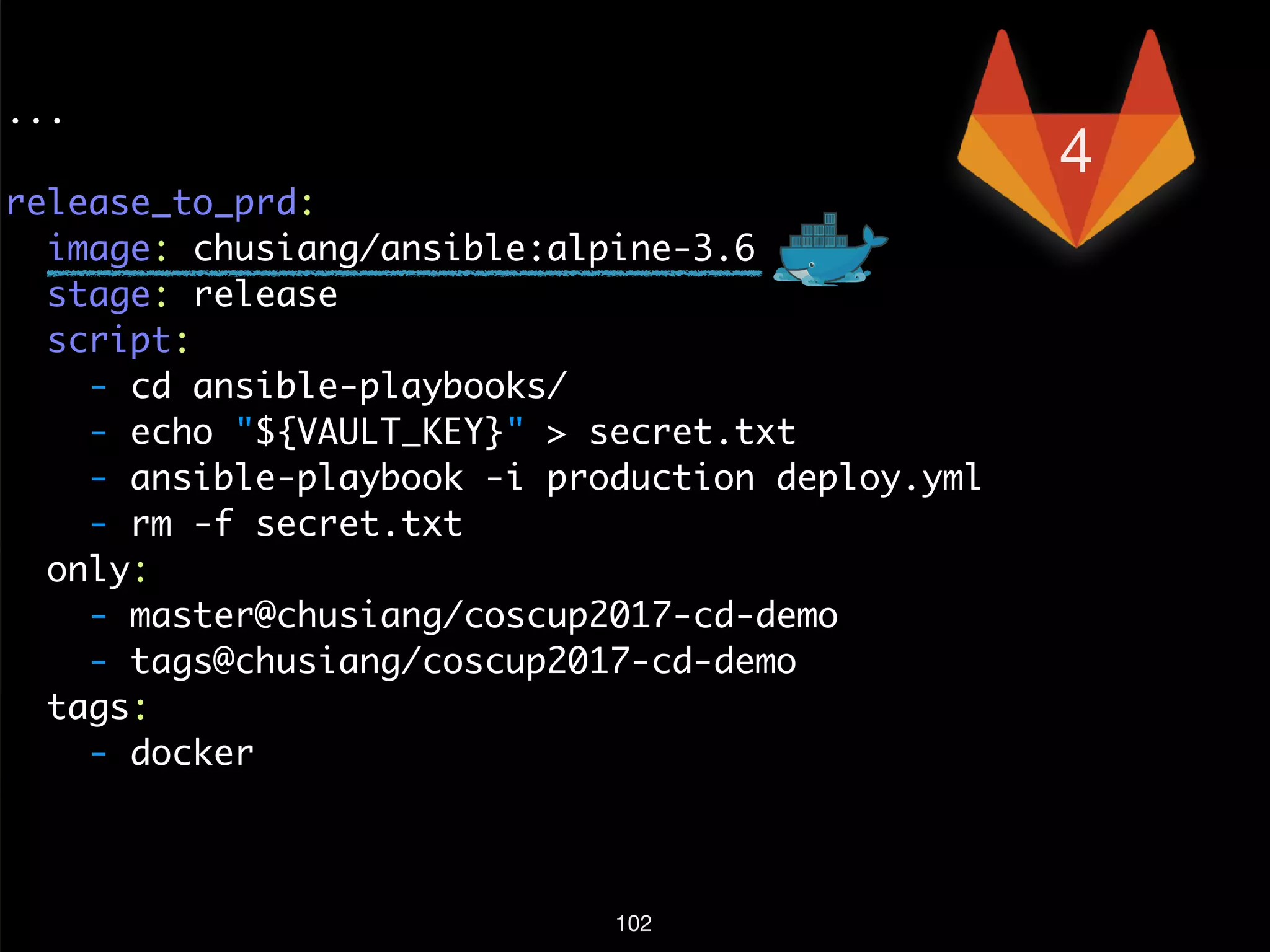 ...
release_to_prd:
image: chusiang/ansible:alpine-3.6
stage: release
script:
- cd ansible-playbooks/
- echo "${VAULT_KEY}" > secret.txt
- ansible-playbook -i production deploy.yml
- rm -f secret.txt
only:
- master@chusiang/coscup2017-cd-demo
- tags@chusiang/coscup2017-cd-demo
tags:
- docker
102
4
 