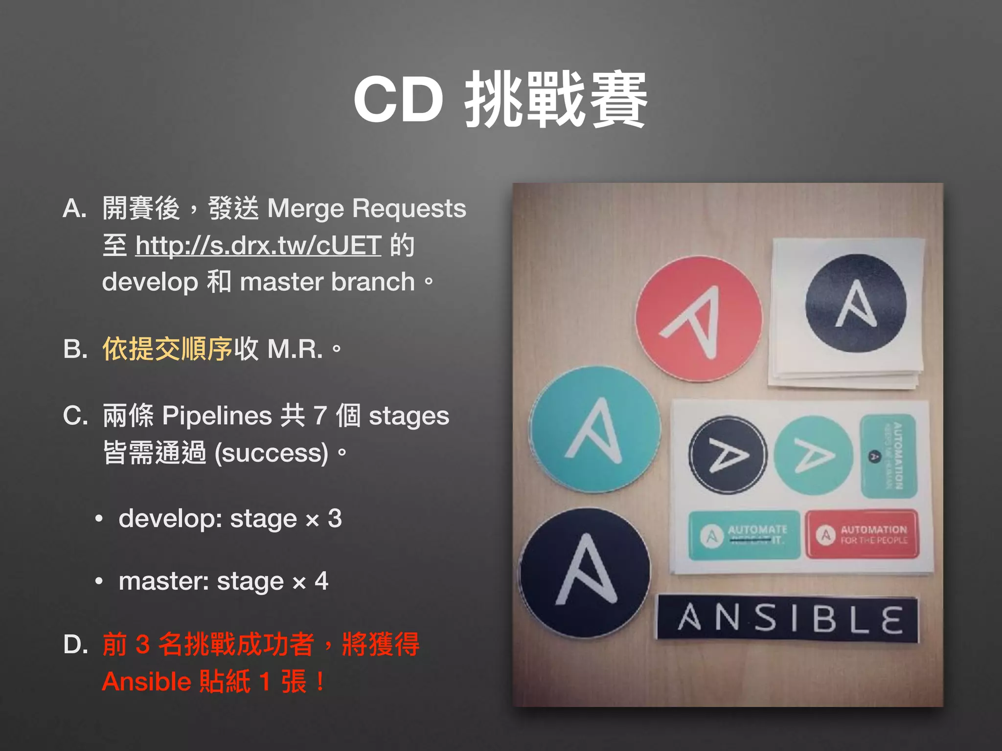 CD 挑戰賽
A. 開賽後，發送 Merge Requests 
⾄至 http://s.drx.tw/cUET 的
develop 和 master branch。
B. 依提交順序收 M.R.。
C. 兩兩條 Pipelines 共 7 個 stages
皆需通過 (success)。
• develop: stage × 3
• master: stage × 4
D. 前 3 名挑戰成功者，將獲得 
Ansible 貼紙 1 張！
 