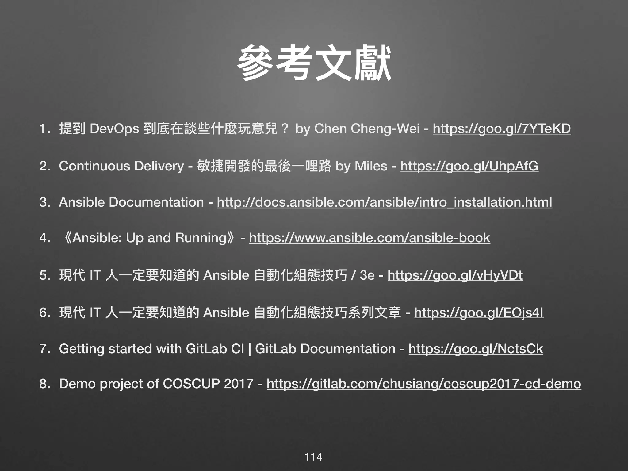 參參考⽂文獻
1. 提到 DevOps 到底在談些什什麼玩意兒？ by Chen Cheng-Wei - https://goo.gl/7YTeKD
2. Continuous Delivery - 敏捷開發的最後⼀一哩路路 by Miles - https://goo.gl/UhpAfG
3. Ansible Documentation - http://docs.ansible.com/ansible/intro_installation.html
4. 《Ansible: Up and Running》- https://www.ansible.com/ansible-book
5. 現代 IT ⼈人⼀一定要知道的 Ansible ⾃自動化組態技巧 / 3e - https://goo.gl/vHyVDt
6. 現代 IT ⼈人⼀一定要知道的 Ansible ⾃自動化組態技巧系列列⽂文章 - https://goo.gl/EOjs4I
7. Getting started with GitLab CI | GitLab Documentation - https://goo.gl/NctsCk
8. Demo project of COSCUP 2017 - https://gitlab.com/chusiang/coscup2017-cd-demo
114
 