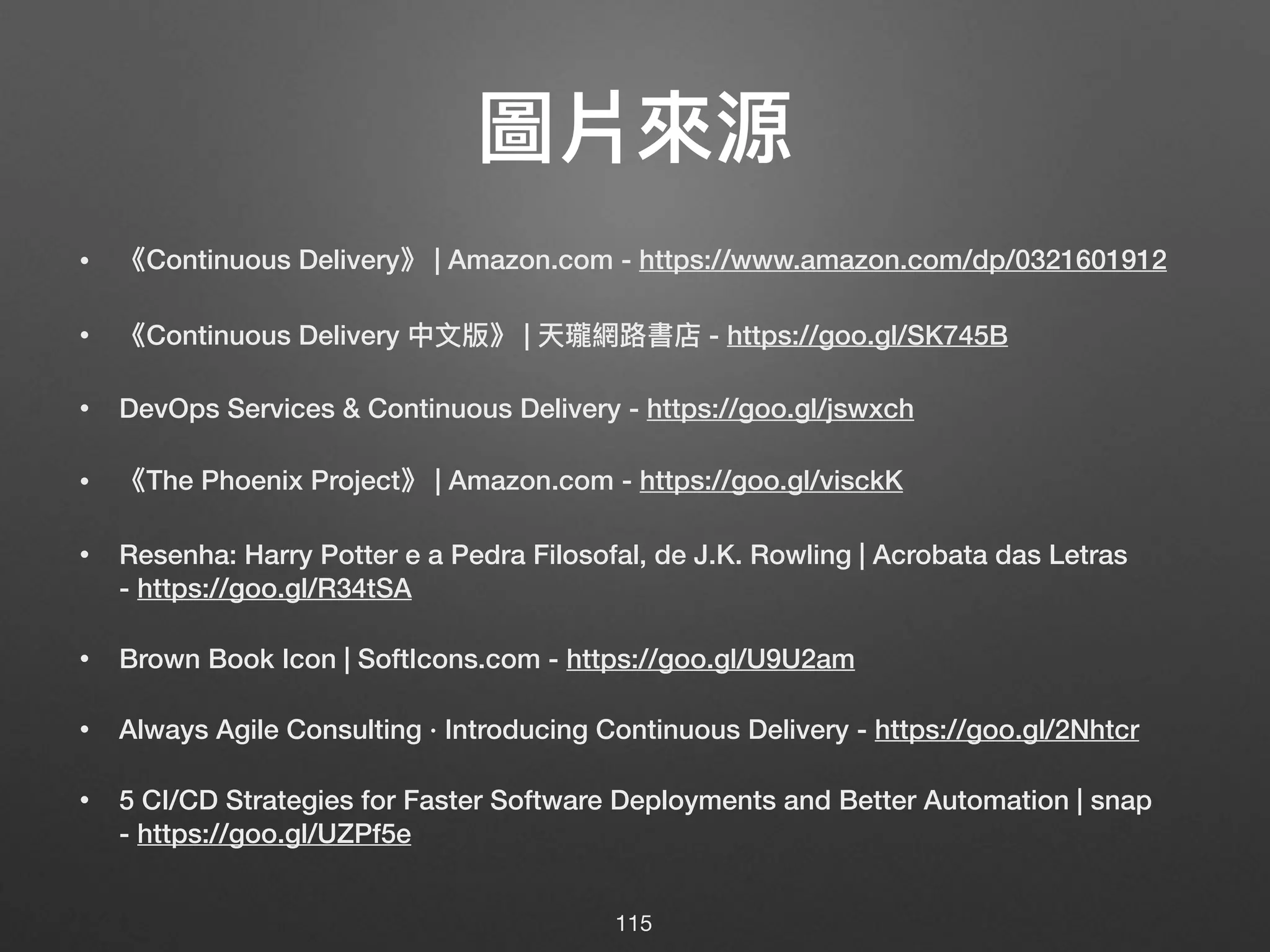 圖片來來源
• 《Continuous Delivery》 | Amazon.com - https://www.amazon.com/dp/0321601912
• 《Continuous Delivery 中⽂文版》 | 天瓏網路路書店 - https://goo.gl/SK745B
• DevOps Services & Continuous Delivery - https://goo.gl/jswxch
• 《The Phoenix Project》 | Amazon.com - https://goo.gl/visckK
• Resenha: Harry Potter e a Pedra Filosofal, de J.K. Rowling | Acrobata das Letras 
- https://goo.gl/R34tSA
• Brown Book Icon | SoftIcons.com - https://goo.gl/U9U2am
• Always Agile Consulting · Introducing Continuous Delivery - https://goo.gl/2Nhtcr
• 5 CI/CD Strategies for Faster Software Deployments and Better Automation | snap 
- https://goo.gl/UZPf5e
115
 
