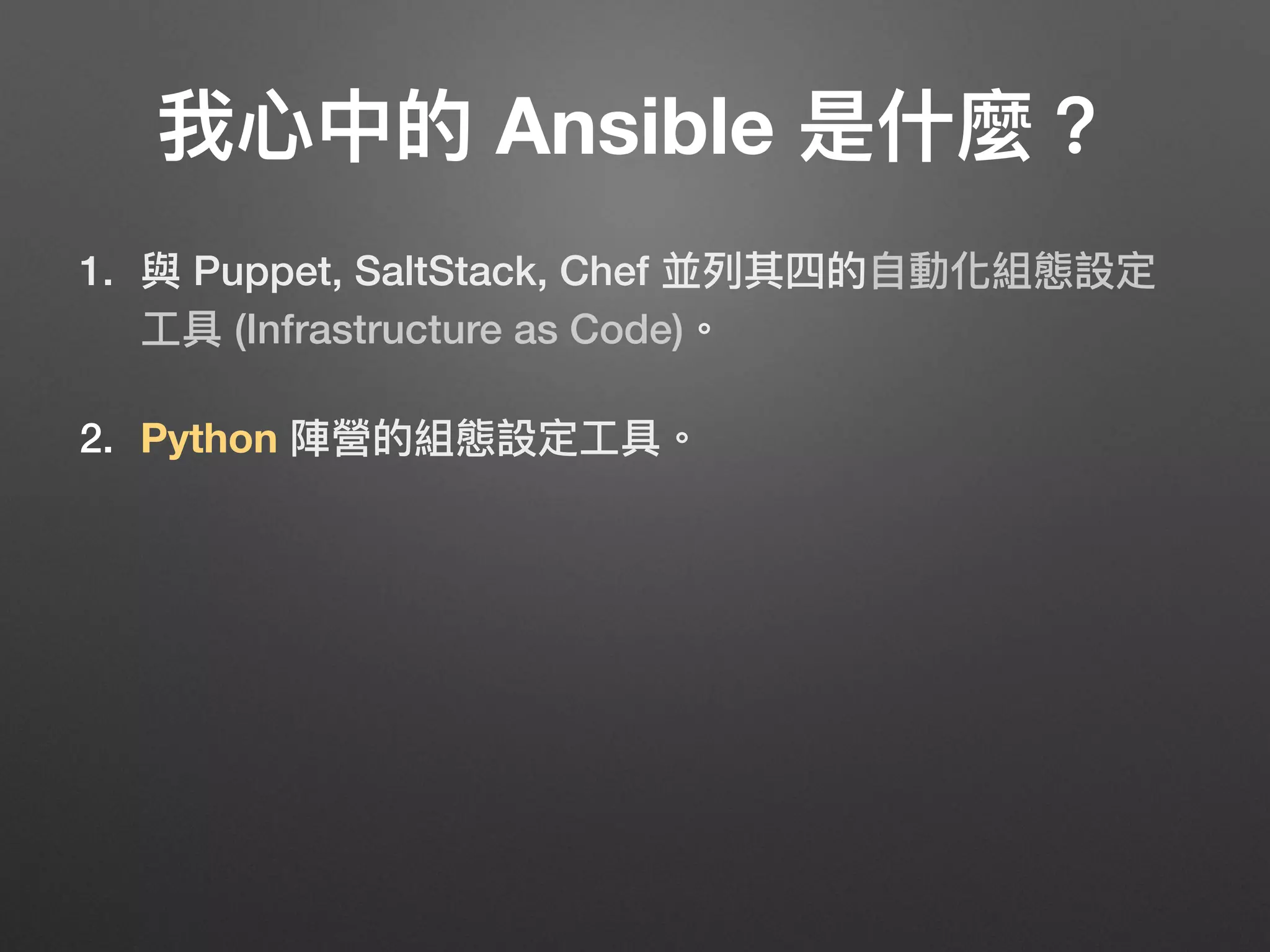 我⼼心中的 Ansible 是什什麼？
1. 與 Puppet, SaltStack, Chef 並列列其四的⾃自動化組態設定
⼯工具 (Infrastructure as Code)。
2. Python 陣營的組態設定⼯工具。
3. 不需幫每台機器 (instance) 安裝 Agent，只要有 Python
和 SSH 就可以闖天下！
4. 容易易上⼿手，是⾺馬上可以⽤用的好物！
5. 社群強⼤大，有商業公司⽀支持的⾃自由軟體。
40
 