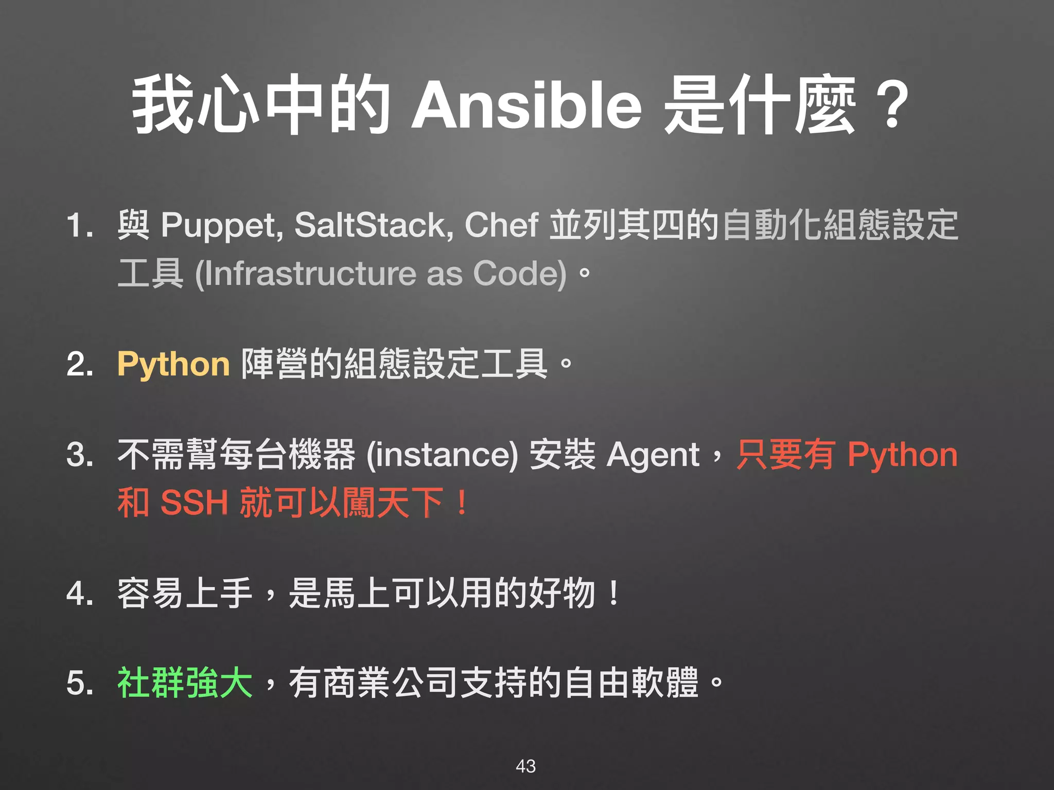 我⼼心中的 Ansible 是什什麼？
1. 與 Puppet, SaltStack, Chef 並列列其四的⾃自動化組態設定
⼯工具 (Infrastructure as Code)。
2. Python 陣營的組態設定⼯工具。
3. 不需幫每台機器 (instance) 安裝 Agent，只要有 Python
和 SSH 就可以闖天下！
4. 容易易上⼿手，是⾺馬上可以⽤用的好物！
5. 社群強⼤大，有商業公司⽀支持的⾃自由軟體。
43
 
