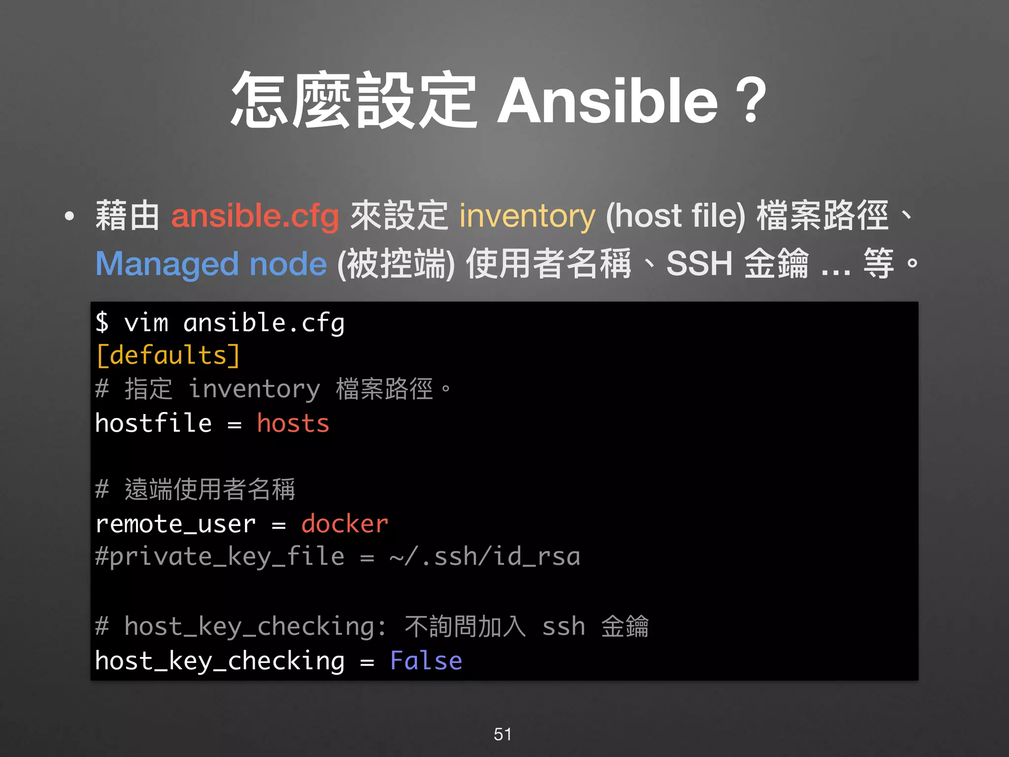 怎麼設定 Ansible？
• 藉由 ansible.cfg 來來設定 inventory (host ﬁle) 檔案路路徑、
Managed node (被控端) 使⽤用者名稱、SSH ⾦金金鑰 … 等。
51
$ vim ansible.cfg
[defaults]
# 指定 inventory 檔案路路徑。
hostfile = hosts
# 遠端使⽤用者名稱
remote_user = docker
#private_key_file = ~/.ssh/id_rsa
# host_key_checking: 不詢問加入 ssh ⾦金金鑰
host_key_checking = False
 