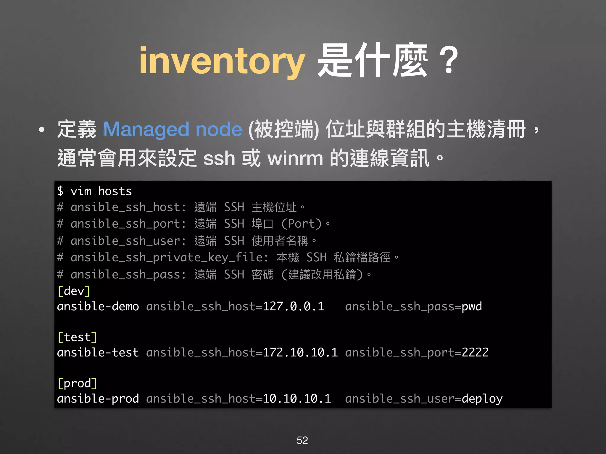 inventory 是什什麼？
• 定義 Managed node (被控端) 位址與群組的主機清冊， 
通常會⽤用來來設定 ssh 或 winrm 的連線資訊。
52
$ vim hosts
# ansible_ssh_host: 遠端 SSH 主機位址。
# ansible_ssh_port: 遠端 SSH 埠⼝口 (Port)。
# ansible_ssh_user: 遠端 SSH 使⽤用者名稱。
# ansible_ssh_private_key_file: 本機 SSH 私鑰檔路路徑。
# ansible_ssh_pass: 遠端 SSH 密碼 (建議改⽤用私鑰)。
[dev]
ansible-demo ansible_ssh_host=127.0.0.1 ansible_ssh_pass=pwd
[test]
ansible-test ansible_ssh_host=172.10.10.1 ansible_ssh_port=2222
[prod]
ansible-prod ansible_ssh_host=10.10.10.1 ansible_ssh_user=deploy
 