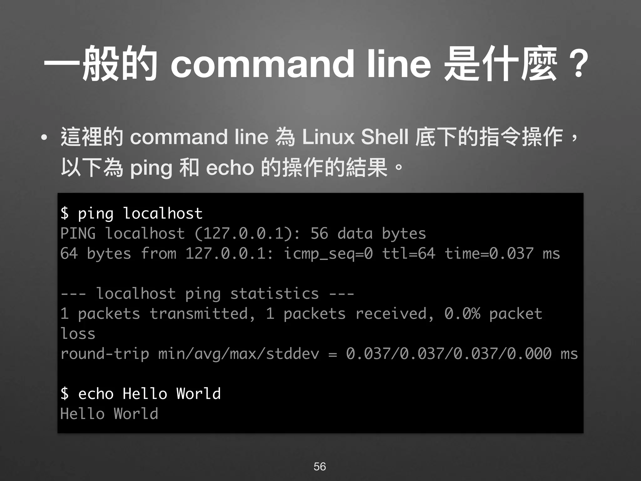 ⼀一般的 command line 是什什麼？
• 這裡的 command line 為 Linux Shell 底下的指令操作，
以下為 ping 和 echo 的操作的結果。
56
$ ping localhost
PING localhost (127.0.0.1): 56 data bytes
64 bytes from 127.0.0.1: icmp_seq=0 ttl=64 time=0.037 ms
--- localhost ping statistics ---
1 packets transmitted, 1 packets received, 0.0% packet
loss
round-trip min/avg/max/stddev = 0.037/0.037/0.037/0.000 ms
$ echo Hello World
Hello World
 