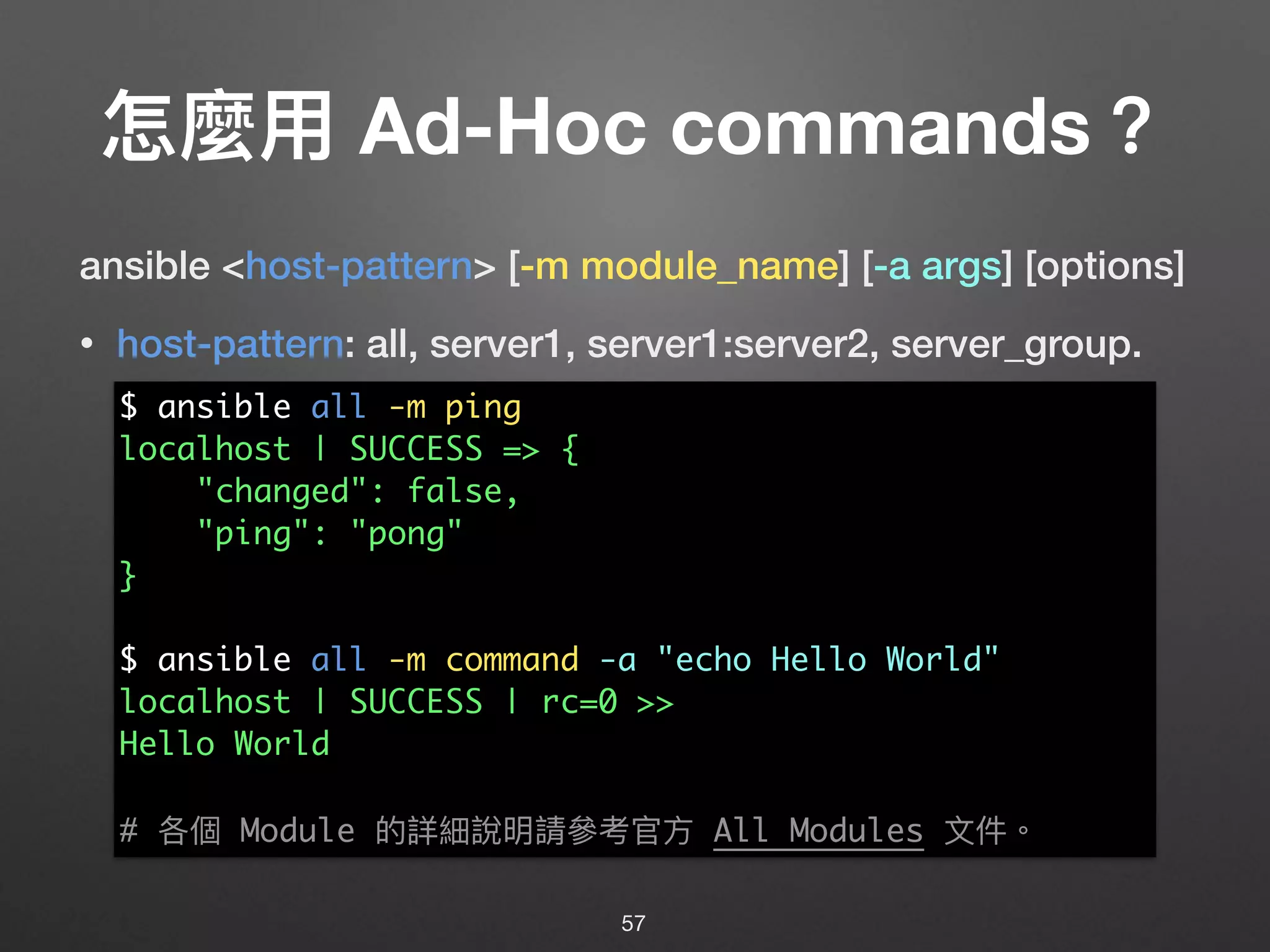 怎麼⽤用 Ad-Hoc commands？
ansible <host-pattern> [-m module_name] [-a args] [options]
• host-pattern: all, server1, server1:server2, server_group.
57
$ ansible all -m ping
localhost | SUCCESS => {
"changed": false,
"ping": "pong"
}
$ ansible all -m command -a "echo Hello World"
localhost | SUCCESS | rc=0 >>
Hello World
# 各個 Module 的詳細說明請參參考官⽅方 All Modules ⽂文件。
 