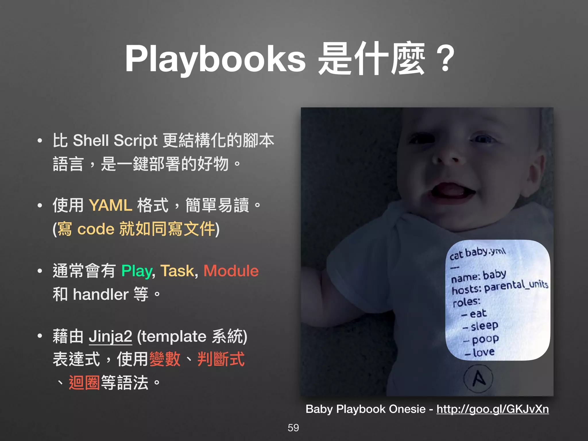 Playbooks 是什什麼？
• 比 Shell Script 更更結構化的腳本
語⾔言，是⼀一鍵部署的好物。
• 使⽤用 YAML 格式，簡單易易讀。
(寫 code 就如同寫⽂文件)
• 通常會有 Play, Task, Module
和 handler 等。
• 藉由 Jinja2 (template 系統) 
表達式，使⽤用變數、判斷式 
、迴圈等語法。
Baby Playbook Onesie - http://goo.gl/GKJvXn
59
 