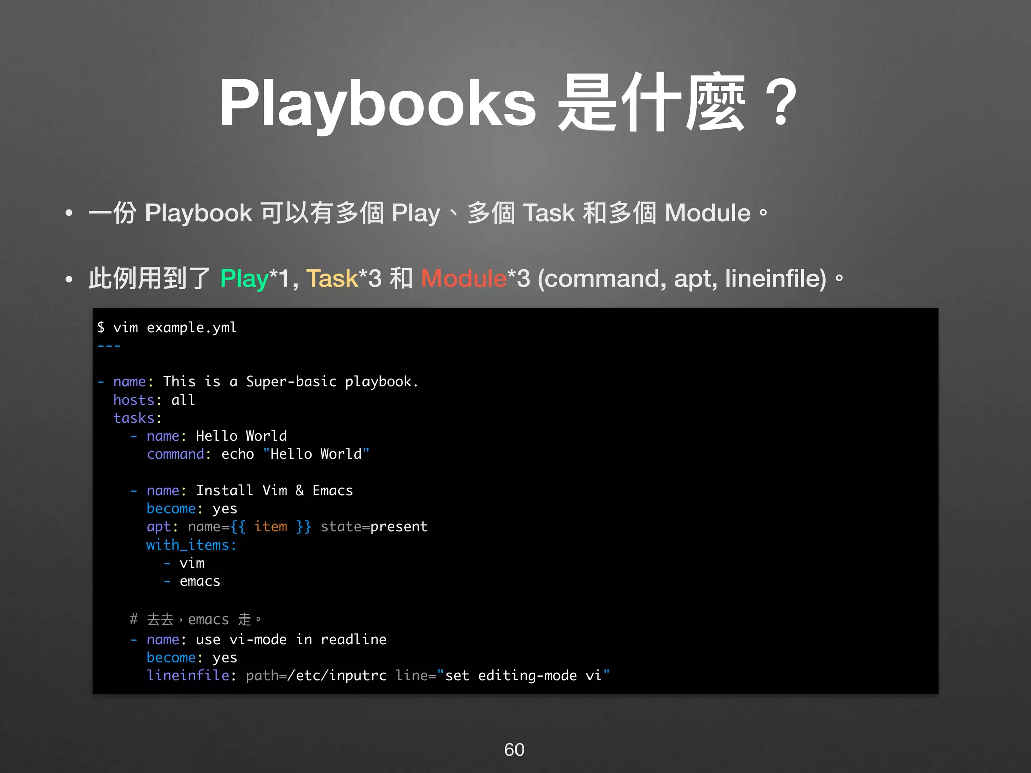 Playbooks 是什什麼？
• ⼀一份 Playbook 可以有多個 Play、多個 Task 和多個 Module。
• 此例例⽤用到了了 Play*1, Task*3 和 Module*3 (command, apt, lineinﬁle)。 
 
 
 
 
 
 
 
 
 
 
 
 
60
$ vim example.yml
---
- name: This is a Super-basic playbook.
hosts: all
tasks:
- name: Hello World
command: echo "Hello World"
- name: Install Vim & Emacs
become: yes
apt: name={{ item }} state=present
with_items:
- vim
- emacs
# 去去，emacs 走。
- name: use vi-mode in readline
become: yes
lineinfile: path=/etc/inputrc line="set editing-mode vi"
 