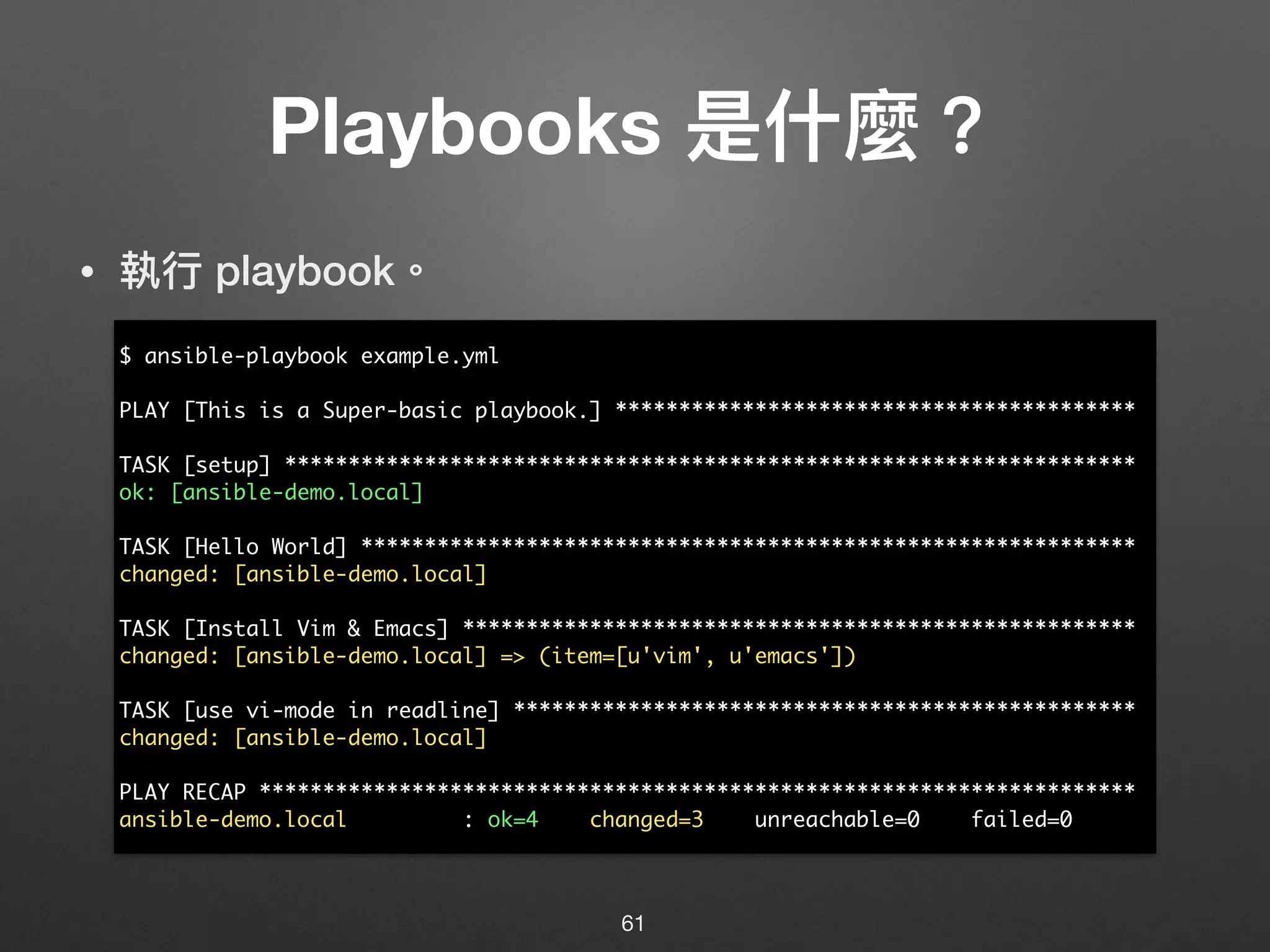 Playbooks 是什什麼？
• 執⾏行行 playbook。
61
$ ansible-playbook example.yml
PLAY [This is a Super-basic playbook.] *****************************************
TASK [setup] *******************************************************************
ok: [ansible-demo.local]
TASK [Hello World] *************************************************************
changed: [ansible-demo.local]
TASK [Install Vim & Emacs] *****************************************************
changed: [ansible-demo.local] => (item=[u'vim', u'emacs'])
TASK [use vi-mode in readline] *************************************************
changed: [ansible-demo.local]
PLAY RECAP *********************************************************************
ansible-demo.local : ok=4 changed=3 unreachable=0 failed=0
 