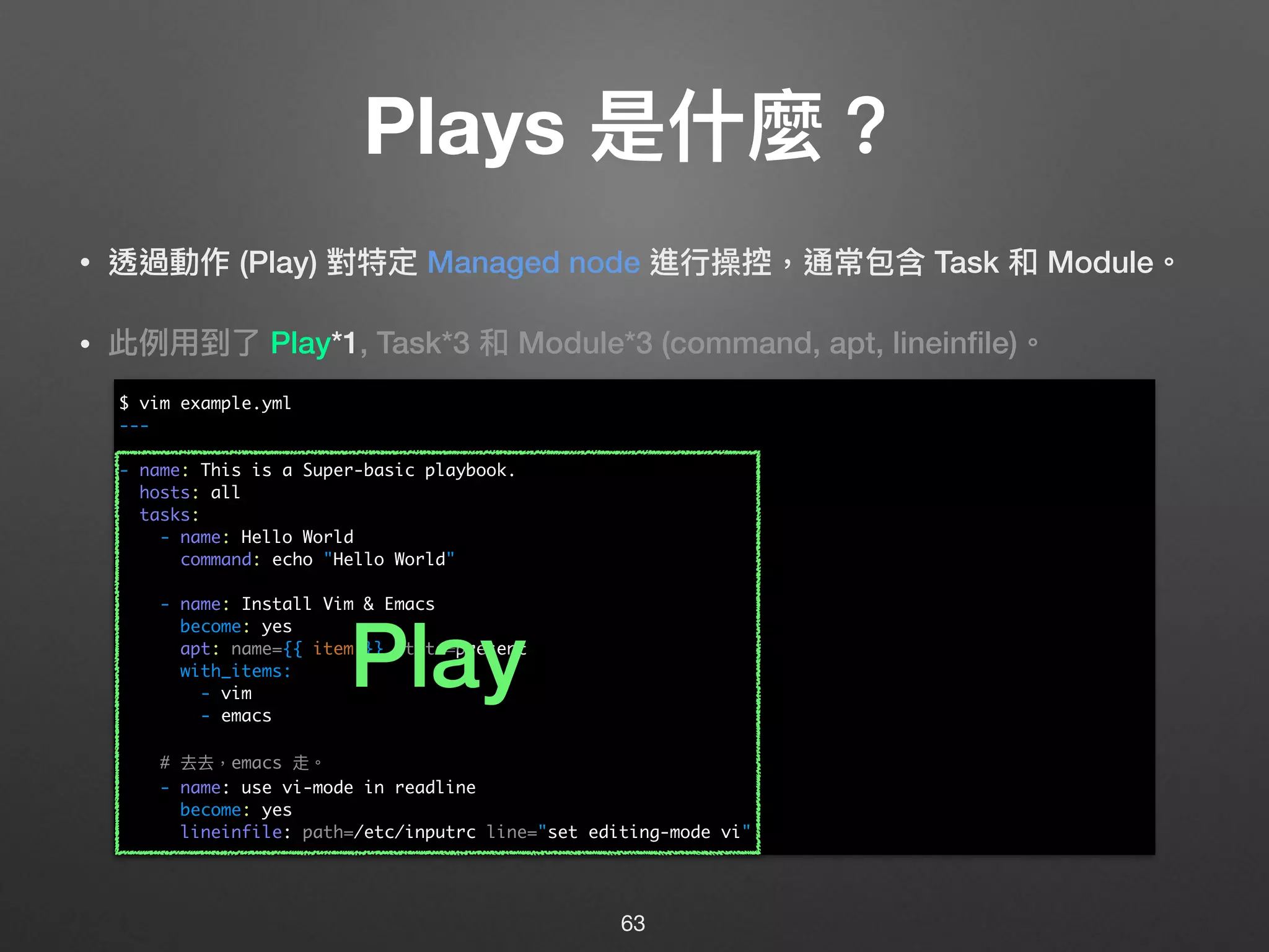 Plays 是什什麼？
• 透過動作 (Play) 對特定 Managed node 進⾏行行操控，通常包含 Task 和 Module。
• 此例例⽤用到了了 Play*1, Task*3 和 Module*3 (command, apt, lineinﬁle)。 
 
 
 
 
 
 
 
 
 
 
 
 
63
$ vim example.yml
---
- name: This is a Super-basic playbook.
hosts: all
tasks:
- name: Hello World
command: echo "Hello World"
- name: Install Vim & Emacs
become: yes
apt: name={{ item }} state=present
with_items:
- vim
- emacs
# 去去，emacs 走。
- name: use vi-mode in readline
become: yes
lineinfile: path=/etc/inputrc line="set editing-mode vi"
Play
 