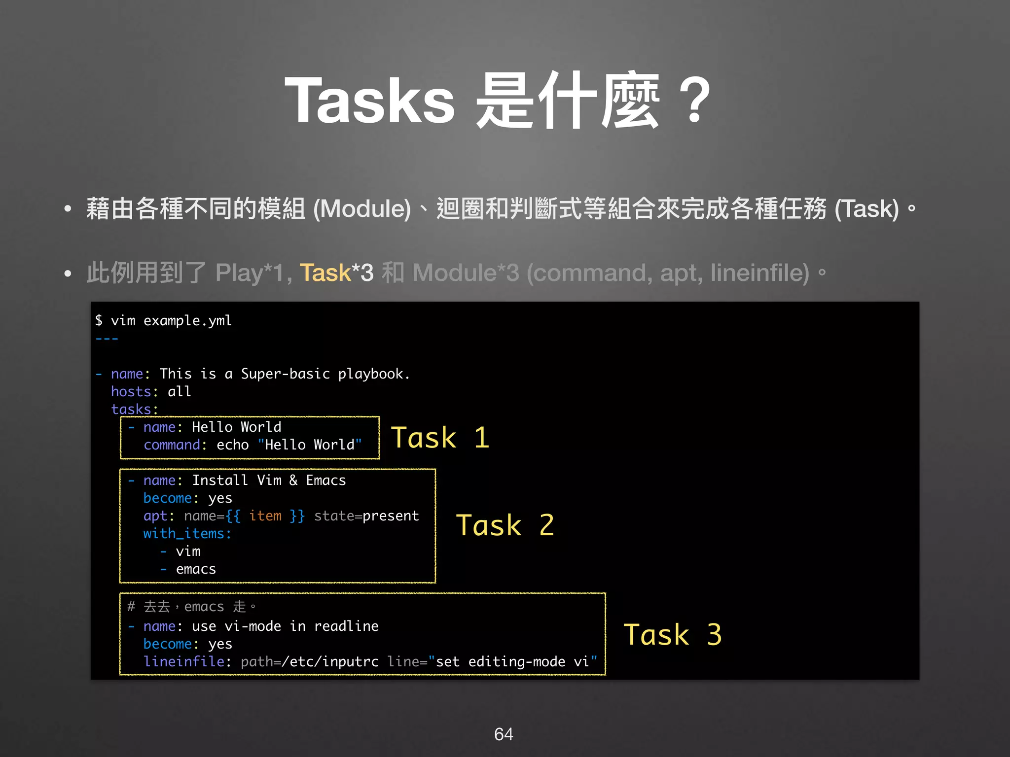 Tasks 是什什麼？
• 藉由各種不同的模組 (Module)、迴圈和判斷式等組合來來完成各種任務 (Task)。
• 此例例⽤用到了了 Play*1, Task*3 和 Module*3 (command, apt, lineinﬁle)。 
 
 
 
 
 
 
 
 
 
 
 
 
64
$ vim example.yml
---
- name: This is a Super-basic playbook.
hosts: all
tasks:
- name: Hello World
command: echo "Hello World"
- name: Install Vim & Emacs
become: yes
apt: name={{ item }} state=present
with_items:
- vim
- emacs
# 去去，emacs 走。
- name: use vi-mode in readline
become: yes
lineinfile: path=/etc/inputrc line="set editing-mode vi"
Task 1
Task 2
Task 3
 
