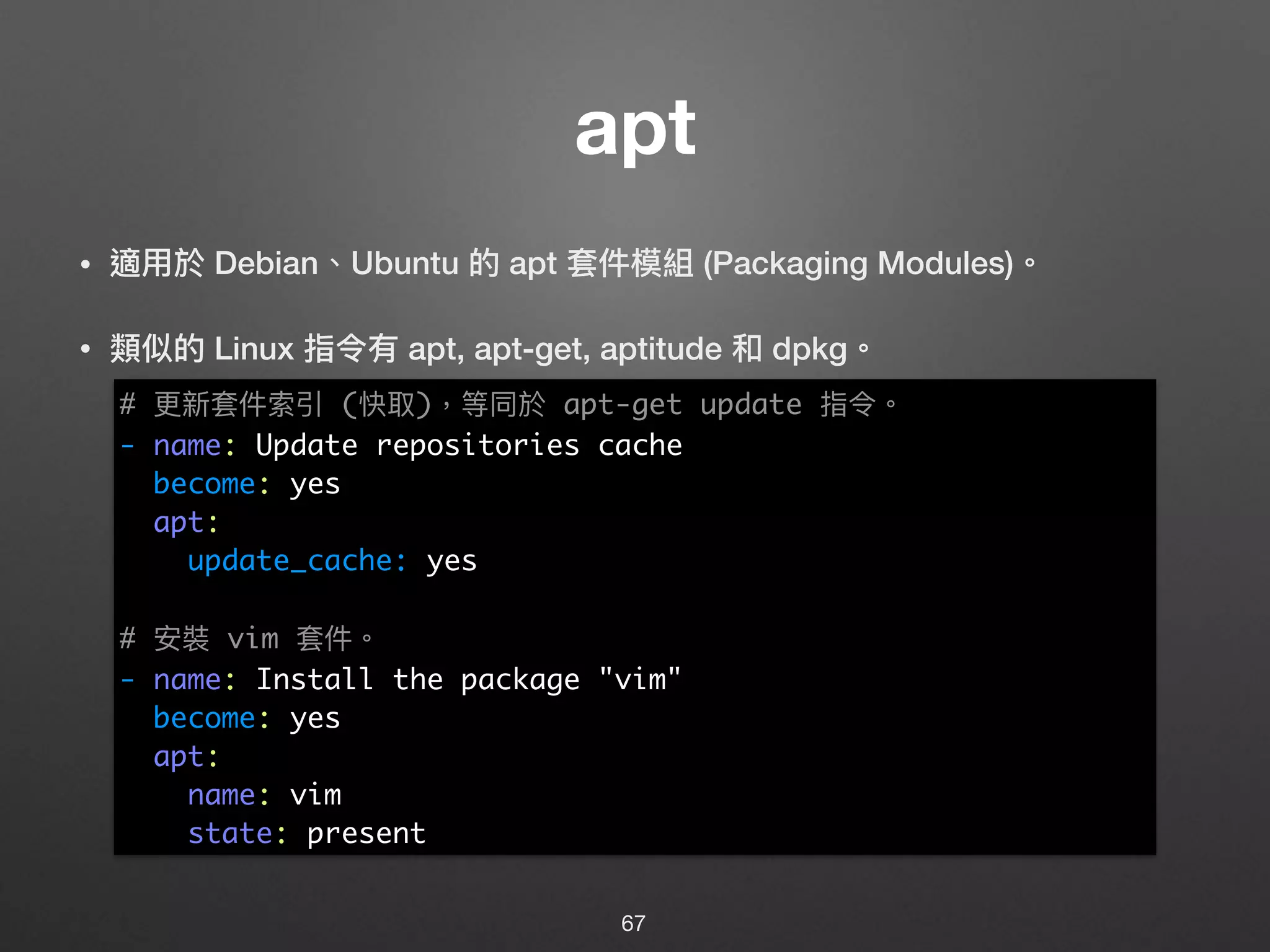 apt
• 適⽤用於 Debian、Ubuntu 的 apt 套件模組 (Packaging Modules)。
• 類似的 Linux 指令有 apt, apt-get, aptitude 和 dpkg。 
 
 
 
 
 
 
 
 
 
 
 
67
# 更更新套件索引 (快取)，等同於 apt-get update 指令。
- name: Update repositories cache
become: yes
apt:
update_cache: yes
# 安裝 vim 套件。
- name: Install the package "vim"
become: yes
apt:
name: vim
state: present
 