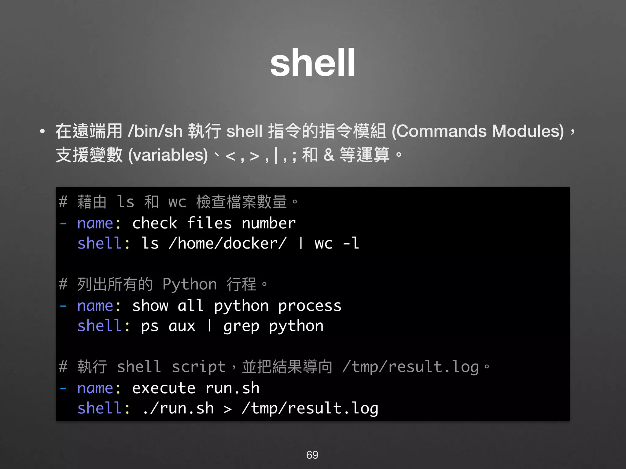 shell
• 在遠端⽤用 /bin/sh 執⾏行行 shell 指令的指令模組 (Commands Modules)，
⽀支援變數 (variables)、< , > , | , ; 和 & 等運算。 
 
 
 
 
 
 
 
 
 
 
 
69
# 藉由 ls 和 wc 檢查檔案數量量。
- name: check files number
shell: ls /home/docker/ | wc -l
# 列列出所有的 Python ⾏行行程。
- name: show all python process
shell: ps aux | grep python
# 執⾏行行 shell script，並把結果導向 /tmp/result.log。
- name: execute run.sh
shell: ./run.sh > /tmp/result.log
 
