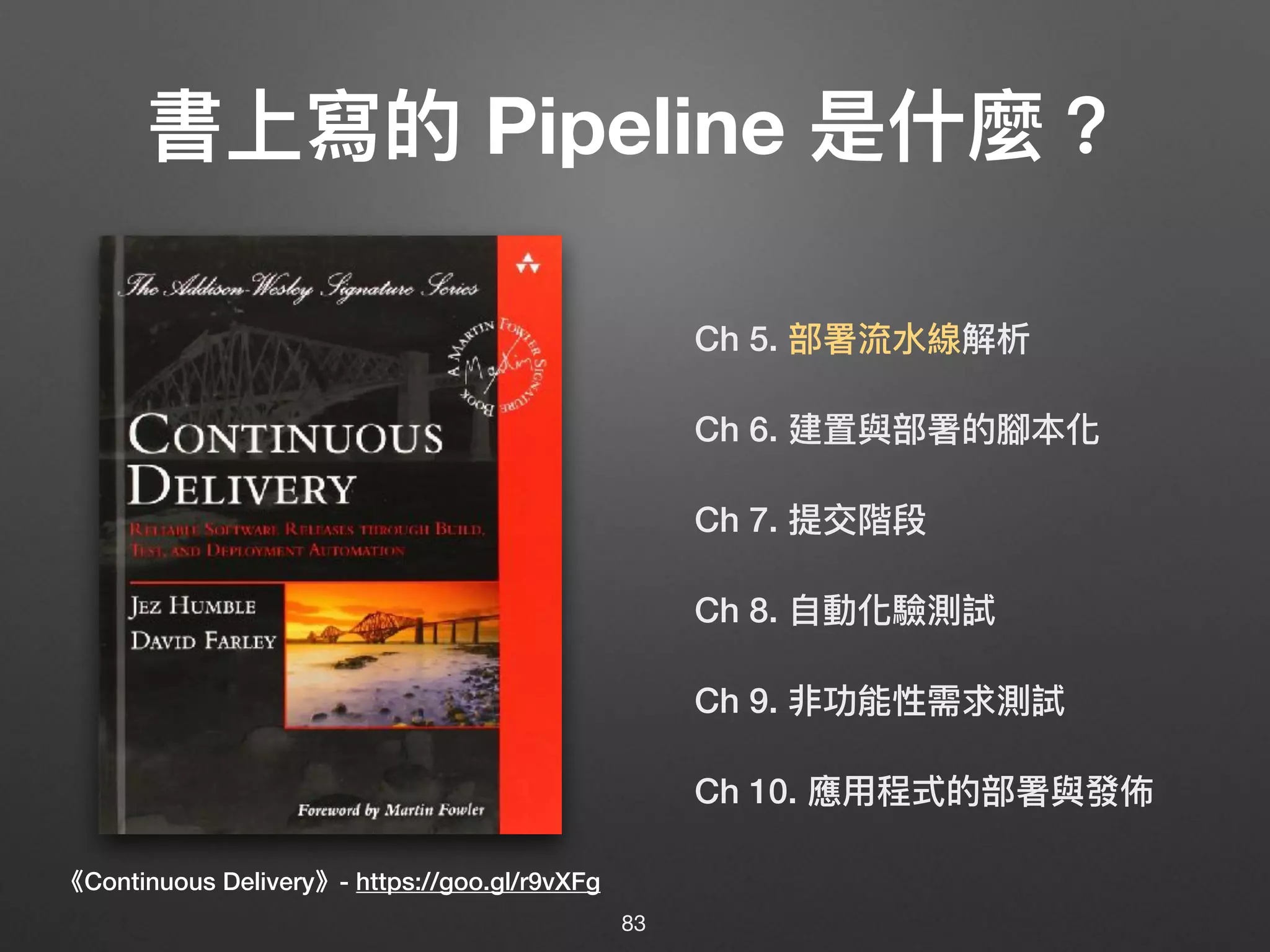 Ch 5. 部署流⽔水線解析
Ch 6. 建置與部署的腳本化
Ch 7. 提交階段
Ch 8. ⾃自動化驗測試
Ch 9. 非功能性需求測試
Ch 10. 應⽤用程式的部署與發佈
書上寫的 Pipeline 是什什麼？
《Continuous Delivery》- https://goo.gl/r9vXFg
83
 