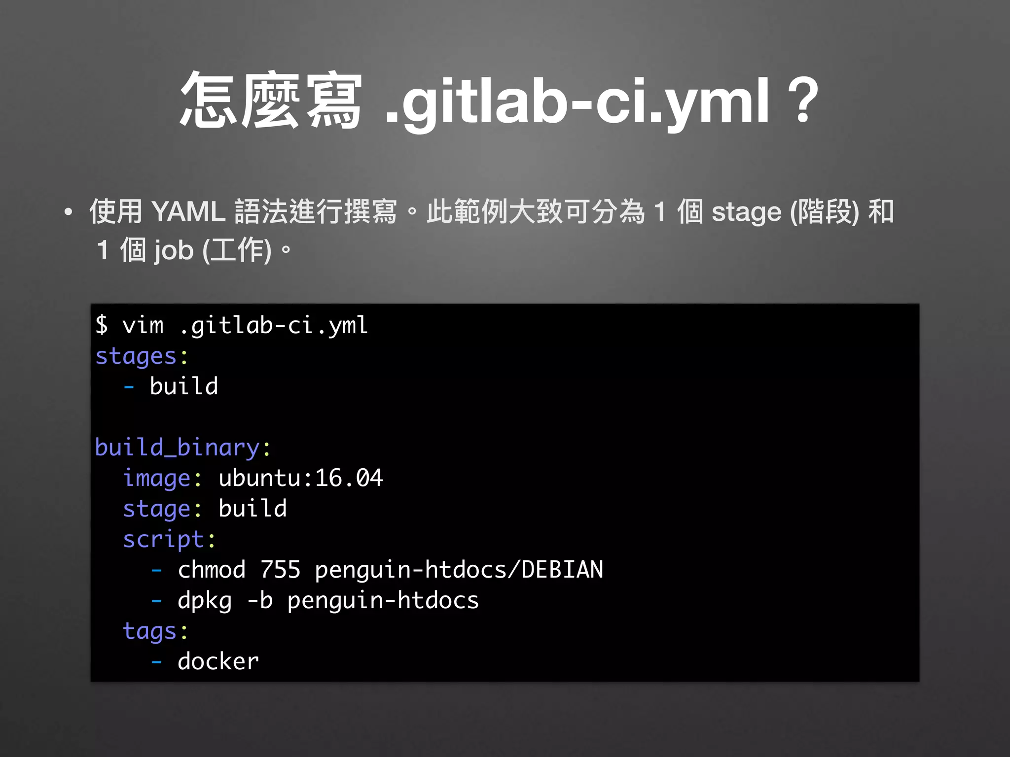 • 使⽤用 YAML 語法進⾏行行撰寫。此範例例⼤大致可分為 1 個 stage (階段) 和 
1 個 job (⼯工作)。 
 
 
 
 
 
 
 
 
 
 
 
怎麼寫 .gitlab-ci.yml？
$ vim .gitlab-ci.yml
stages:
- build
build_binary:
image: ubuntu:16.04
stage: build
script:
- chmod 755 penguin-htdocs/DEBIAN
- dpkg -b penguin-htdocs
tags:
- docker
 