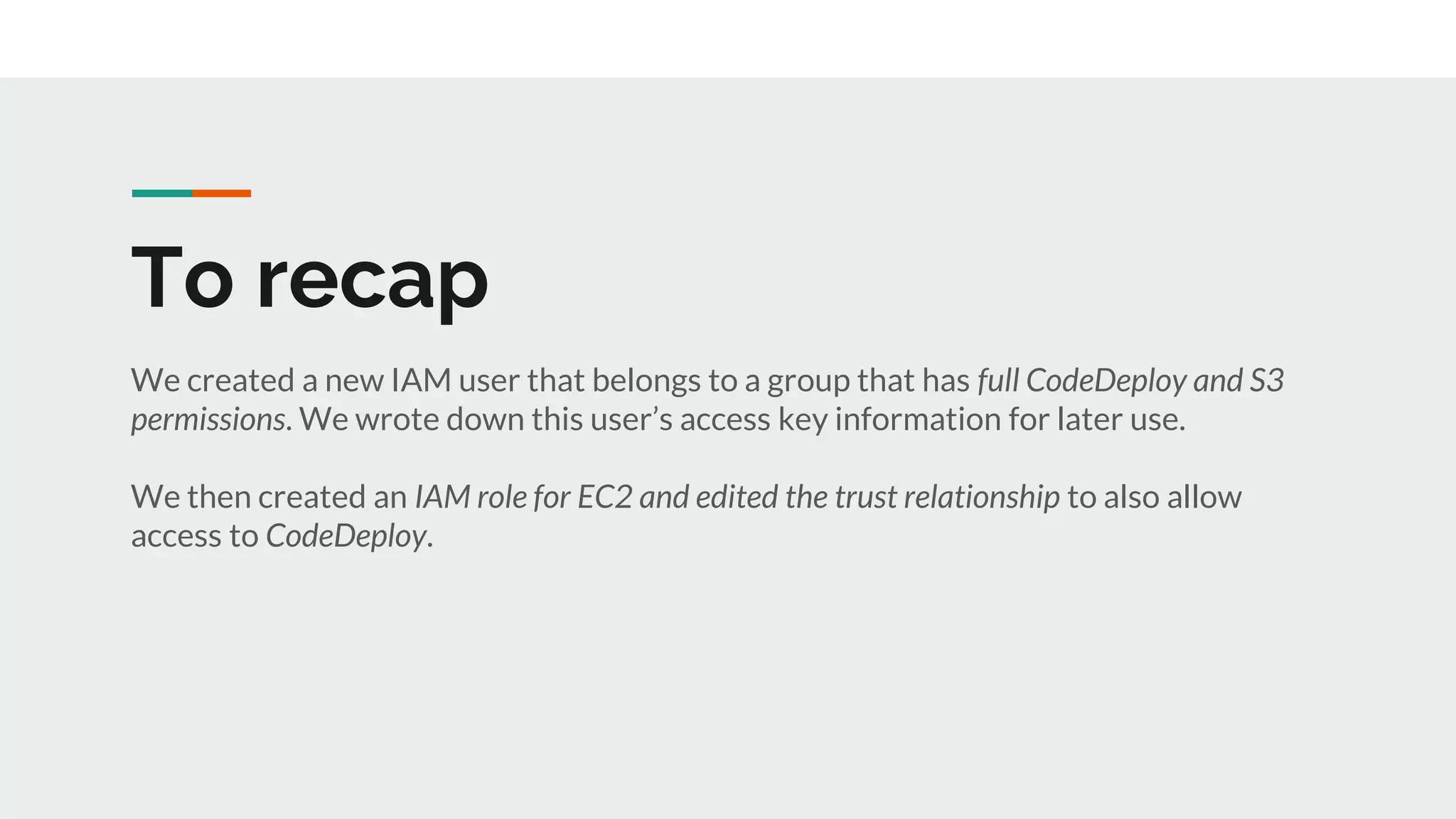 To recap
We created a new IAM user that belongs to a group that has full CodeDeploy and S3
permissions. We wrote down this user’s access key information for later use.
We then created an IAM role for EC2 and edited the trust relationship to also allow
access to CodeDeploy.
 