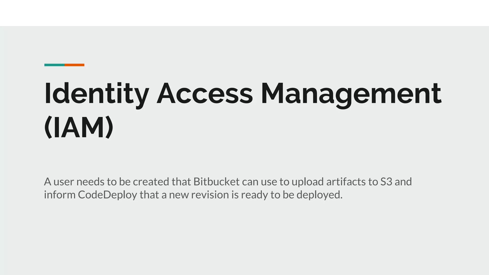 Identity Access Management
(IAM)
A user needs to be created that Bitbucket can use to upload artifacts to S3 and
inform CodeDeploy that a new revision is ready to be deployed.
 
