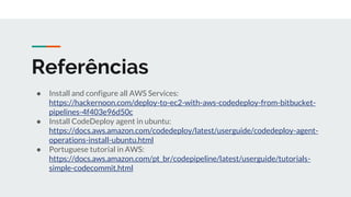 Referências
● Install and configure all AWS Services:
https://hackernoon.com/deploy-to-ec2-with-aws-codedeploy-from-bitbucket-
pipelines-4f403e96d50c
● Install CodeDeploy agent in ubuntu:
https://docs.aws.amazon.com/codedeploy/latest/userguide/codedeploy-agent-
operations-install-ubuntu.html
● Portuguese tutorial in AWS:
https://docs.aws.amazon.com/pt_br/codepipeline/latest/userguide/tutorials-
simple-codecommit.html
 