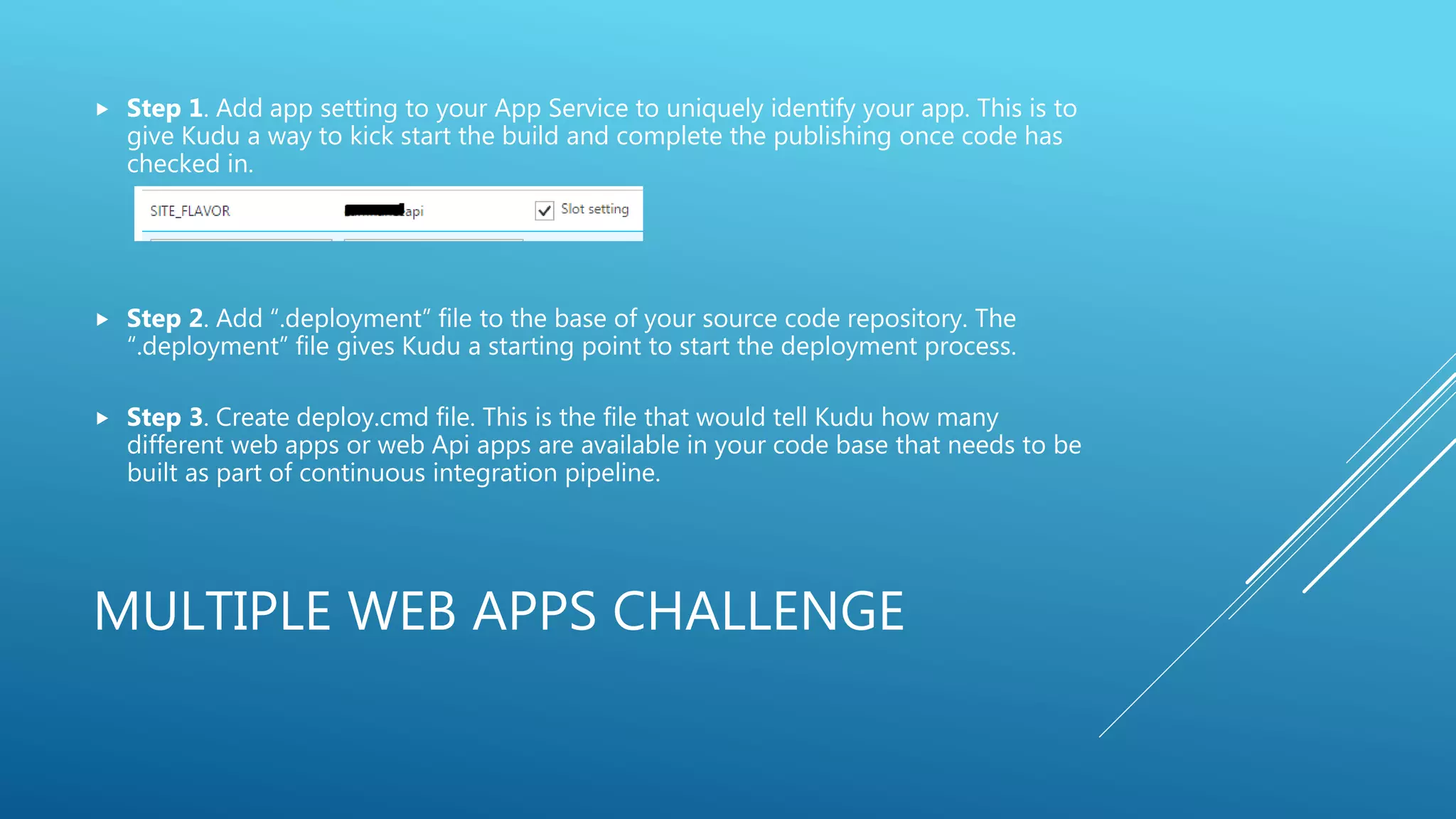 MULTIPLE WEB APPS CHALLENGE
 Step 1. Add app setting to your App Service to uniquely identify your app. This is to
give Kudu a way to kick start the build and complete the publishing once code has
checked in.
 Step 2. Add “.deployment” file to the base of your source code repository. The
“.deployment” file gives Kudu a starting point to start the deployment process.
 Step 3. Create deploy.cmd file. This is the file that would tell Kudu how many
different web apps or web Api apps are available in your code base that needs to be
built as part of continuous integration pipeline.
 