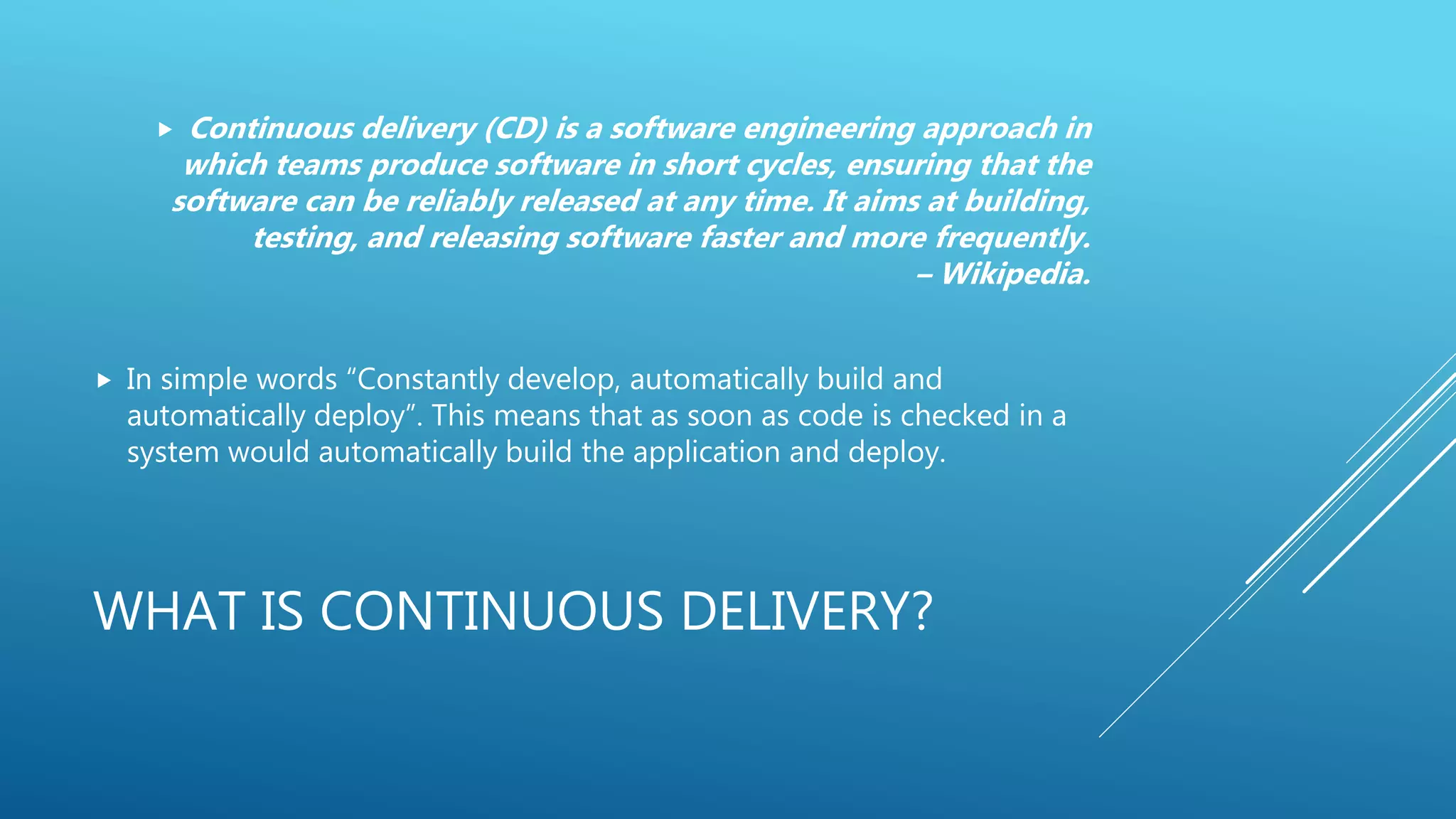WHAT IS CONTINUOUS DELIVERY?
 Continuous delivery (CD) is a software engineering approach in
which teams produce software in short cycles, ensuring that the
software can be reliably released at any time. It aims at building,
testing, and releasing software faster and more frequently.
– Wikipedia.
 In simple words “Constantly develop, automatically build and
automatically deploy”. This means that as soon as code is checked in a
system would automatically build the application and deploy.
 