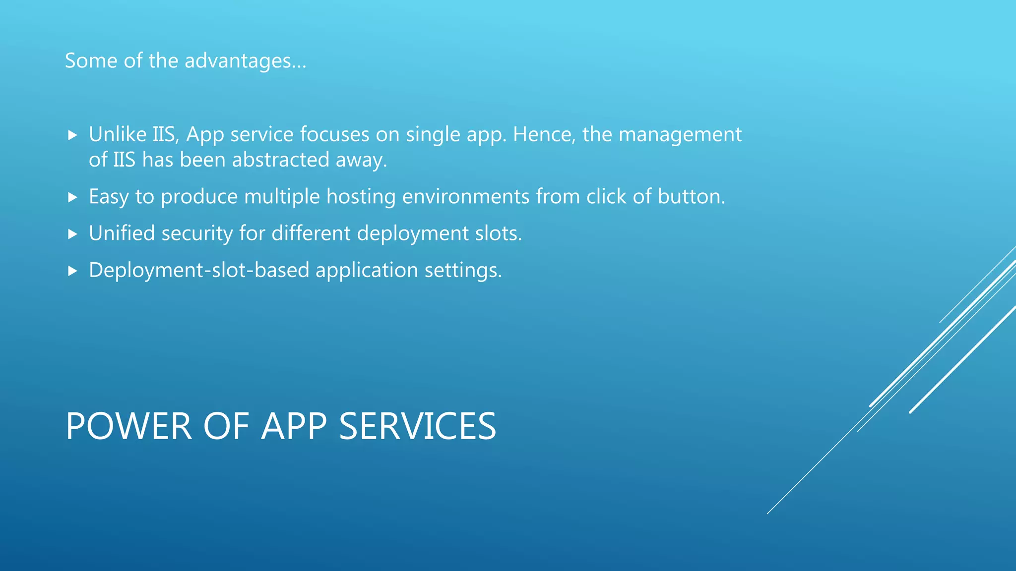 POWER OF APP SERVICES
Some of the advantages…
 Unlike IIS, App service focuses on single app. Hence, the management
of IIS has been abstracted away.
 Easy to produce multiple hosting environments from click of button.
 Unified security for different deployment slots.
 Deployment-slot-based application settings.
 