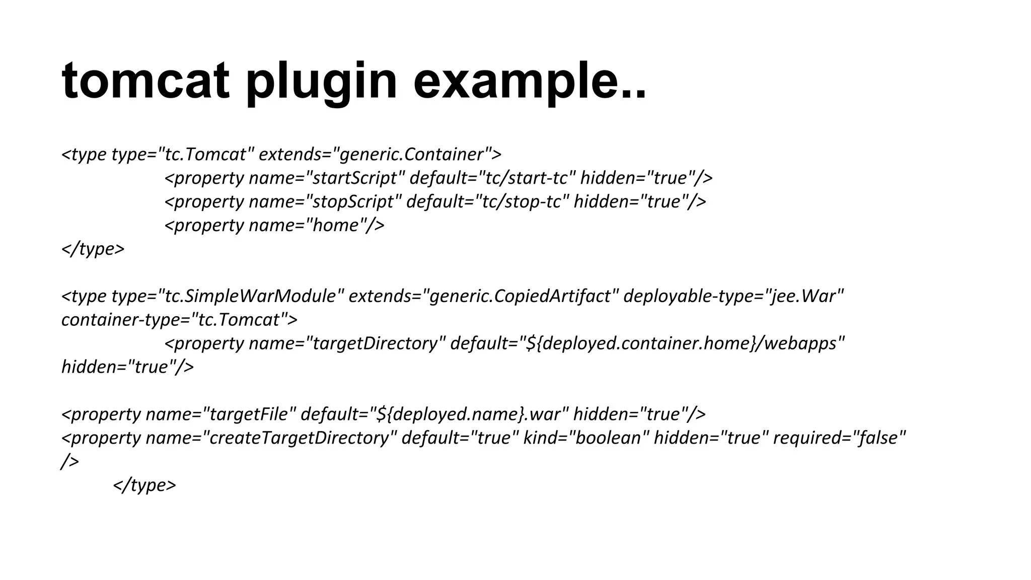 tomcat plugin example..
<type type="tc.Tomcat" extends="generic.Container">
<property name="startScript" default="tc/start-tc" hidden="true"/>
<property name="stopScript" default="tc/stop-tc" hidden="true"/>
<property name="home"/>
</type>
<type type="tc.SimpleWarModule" extends="generic.CopiedArtifact" deployable-type="jee.War"
container-type="tc.Tomcat">
<property name="targetDirectory" default="${deployed.container.home}/webapps"
hidden="true"/>
<property name="targetFile" default="${deployed.name}.war" hidden="true"/>
<property name="createTargetDirectory" default="true" kind="boolean" hidden="true" required="false"
/>
</type>

 
