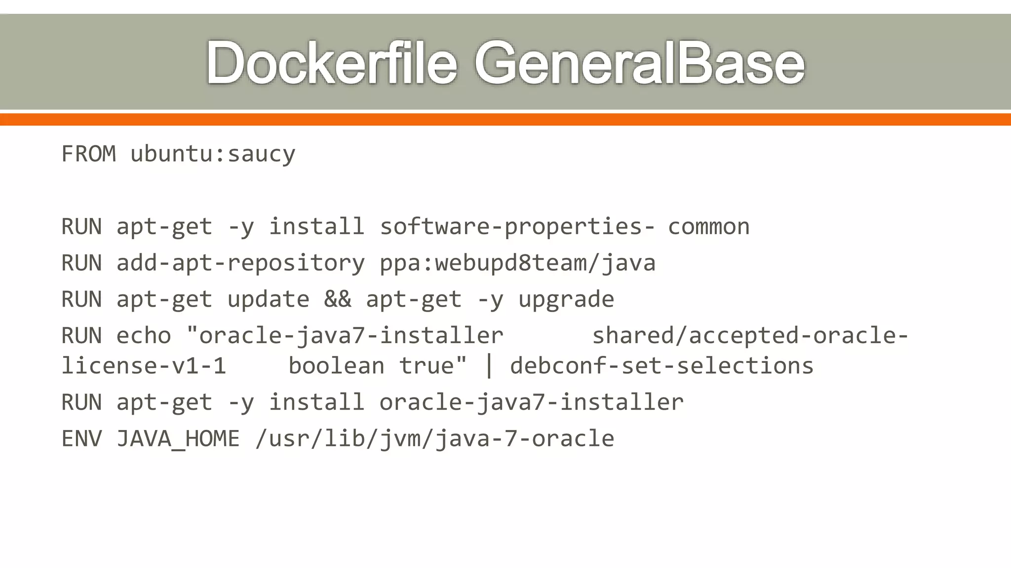FROM ubuntu:saucy
RUN apt-get -y install software-properties- common
RUN add-apt-repository ppa:webupd8team/java
RUN apt-get update && apt-get -y upgrade
RUN echo "oracle-java7-installer shared/accepted-oracle-
license-v1-1 boolean true" | debconf-set-selections
RUN apt-get -y install oracle-java7-installer
ENV JAVA_HOME /usr/lib/jvm/java-7-oracle
 