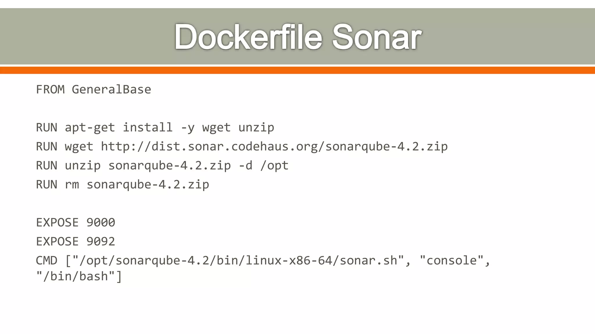 FROM GeneralBase
RUN apt-get install -y wget unzip
RUN wget http://dist.sonar.codehaus.org/sonarqube-4.2.zip
RUN unzip sonarqube-4.2.zip -d /opt
RUN rm sonarqube-4.2.zip
EXPOSE 9000
EXPOSE 9092
CMD ["/opt/sonarqube-4.2/bin/linux-x86-64/sonar.sh", "console",
"/bin/bash"]
 