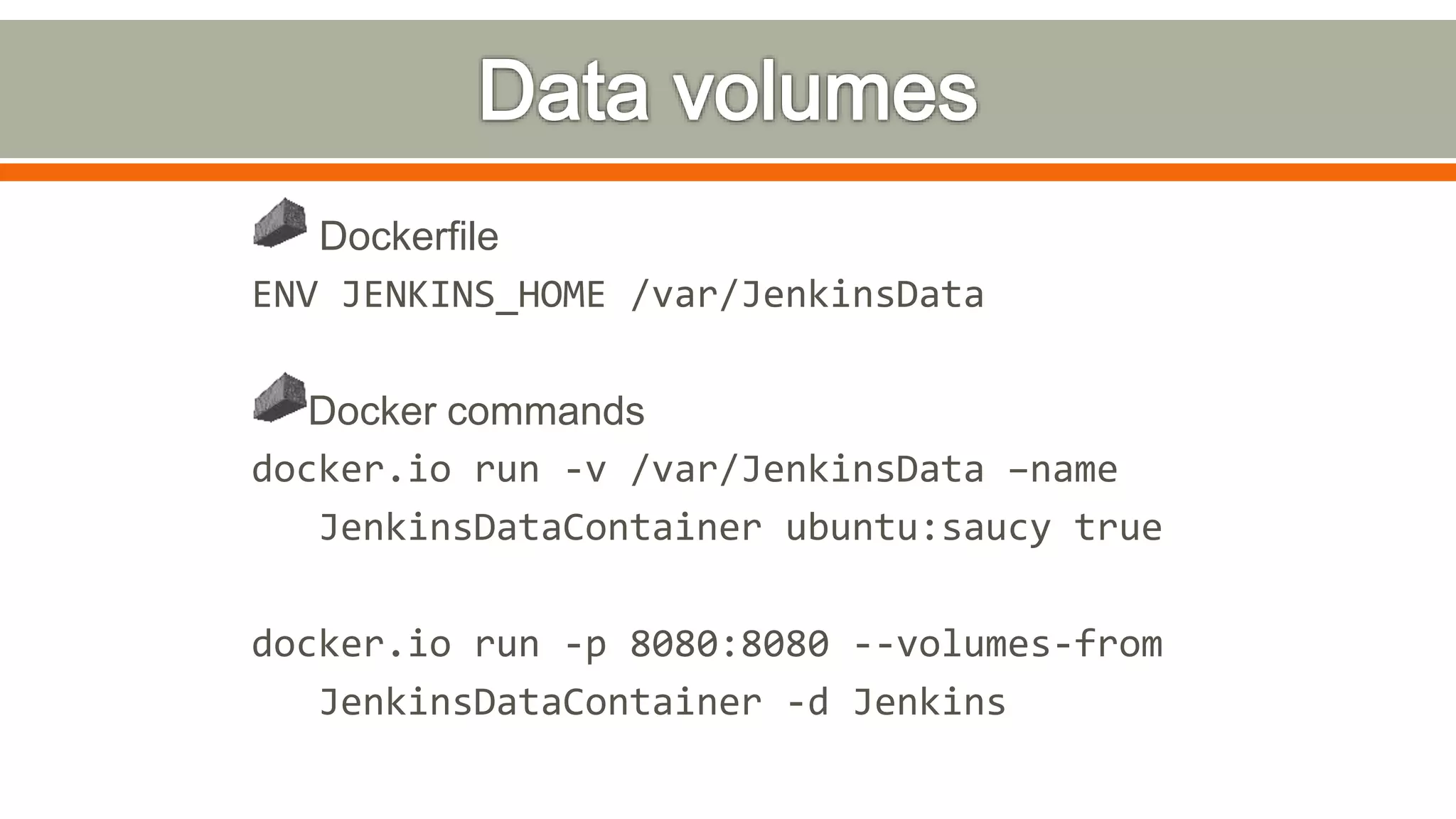 Dockerfile
ENV JENKINS_HOME /var/JenkinsData
Docker commands
docker.io run -v /var/JenkinsData –name
JenkinsDataContainer ubuntu:saucy true
docker.io run -p 8080:8080 --volumes-from
JenkinsDataContainer -d Jenkins
 