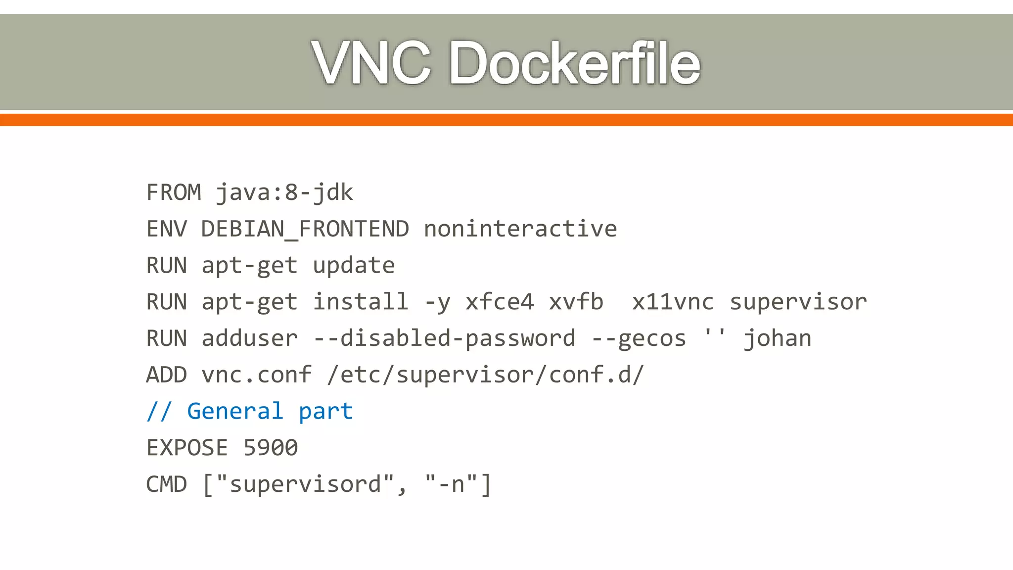 FROM java:8-jdk
ENV DEBIAN_FRONTEND noninteractive
RUN apt-get update
RUN apt-get install -y xfce4 xvfb x11vnc supervisor
RUN adduser --disabled-password --gecos '' johan
ADD vnc.conf /etc/supervisor/conf.d/
// General part
EXPOSE 5900
CMD ["supervisord", "-n"]
 