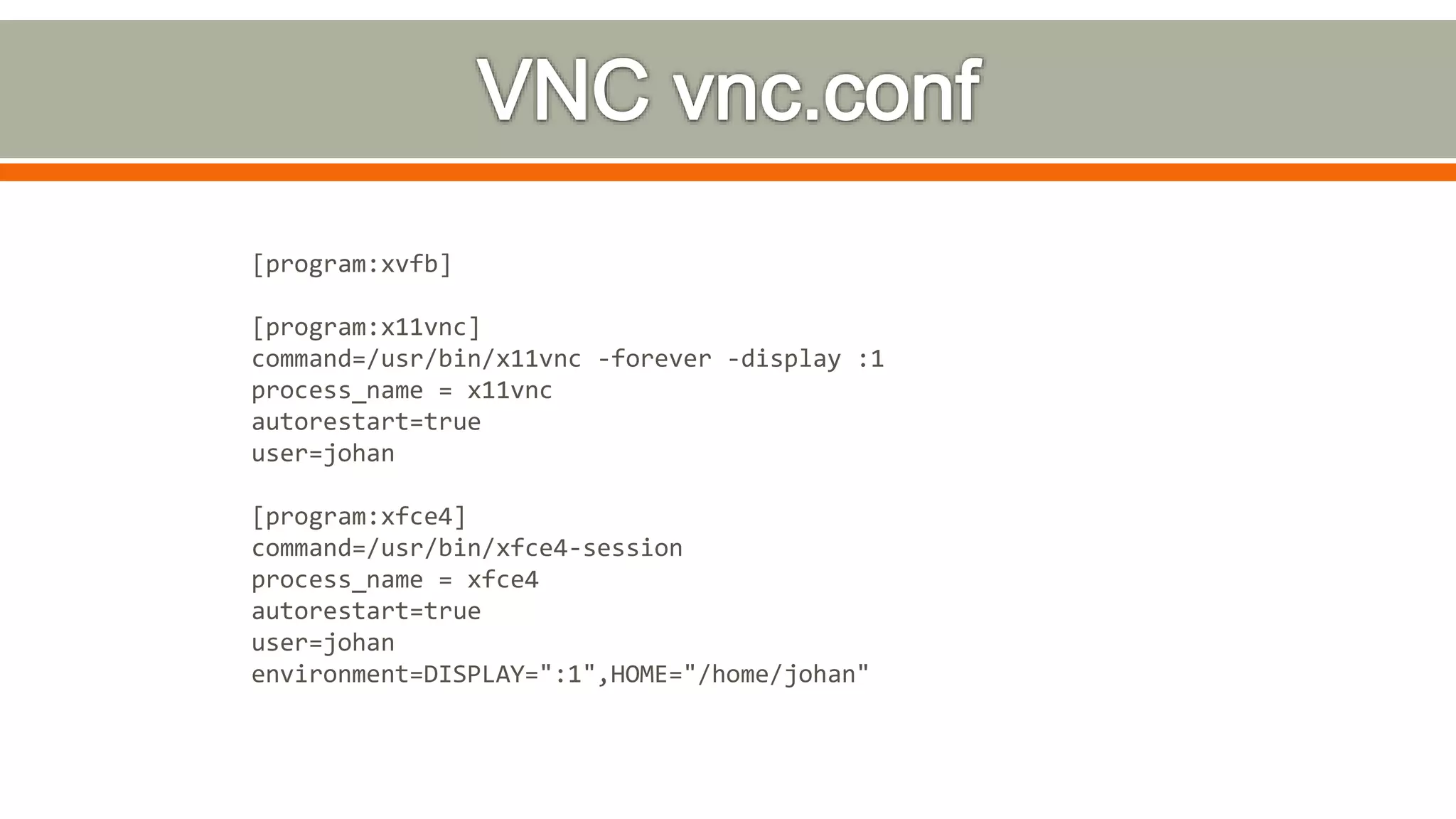 [program:xvfb]
[program:x11vnc]
command=/usr/bin/x11vnc -forever -display :1
process_name = x11vnc
autorestart=true
user=johan
[program:xfce4]
command=/usr/bin/xfce4-session
process_name = xfce4
autorestart=true
user=johan
environment=DISPLAY=":1",HOME="/home/johan"
 