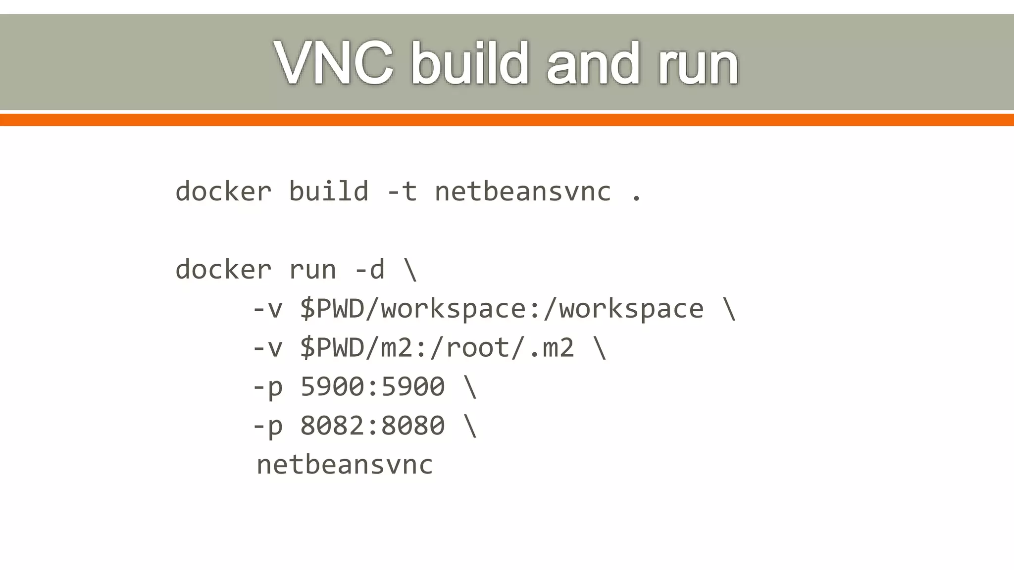 docker build -t netbeansvnc .
docker run -d 
-v $PWD/workspace:/workspace 
-v $PWD/m2:/root/.m2 
-p 5900:5900 
-p 8082:8080 
netbeansvnc
 