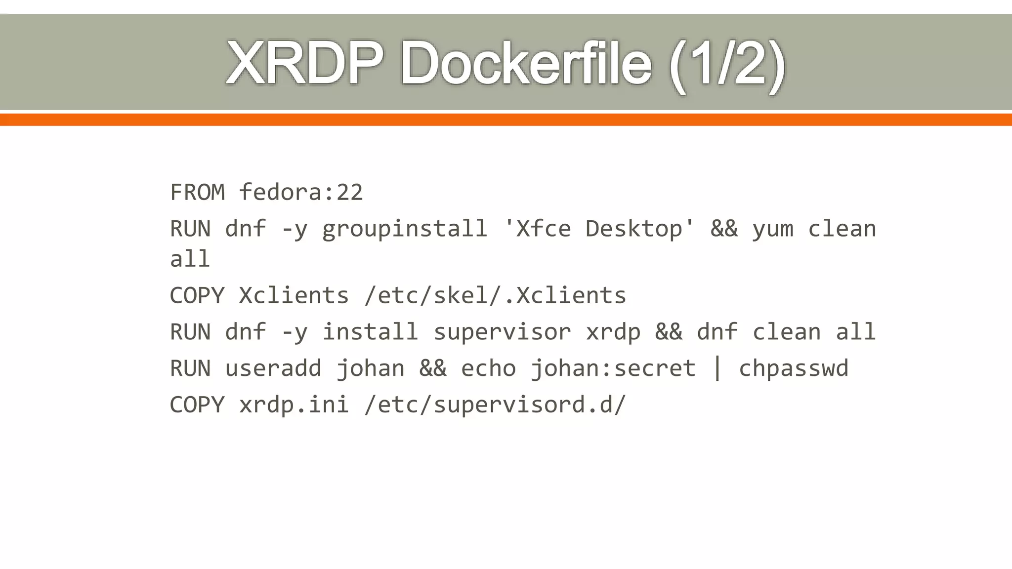 FROM fedora:22
RUN dnf -y groupinstall 'Xfce Desktop' && yum clean
all
COPY Xclients /etc/skel/.Xclients
RUN dnf -y install supervisor xrdp && dnf clean all
RUN useradd johan && echo johan:secret | chpasswd
COPY xrdp.ini /etc/supervisord.d/
 