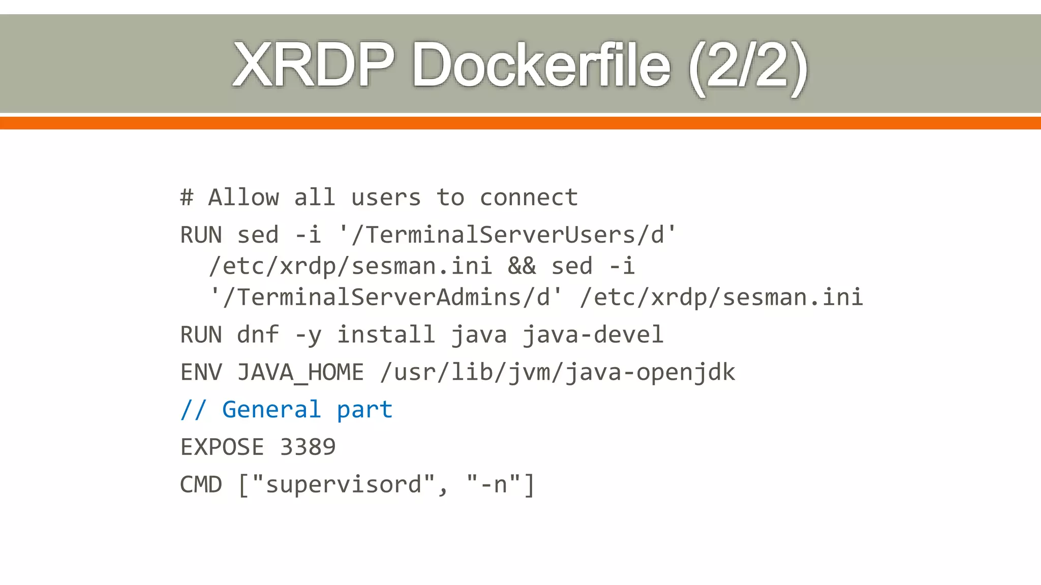 # Allow all users to connect
RUN sed -i '/TerminalServerUsers/d'
/etc/xrdp/sesman.ini && sed -i
'/TerminalServerAdmins/d' /etc/xrdp/sesman.ini
RUN dnf -y install java java-devel
ENV JAVA_HOME /usr/lib/jvm/java-openjdk
// General part
EXPOSE 3389
CMD ["supervisord", "-n"]
 