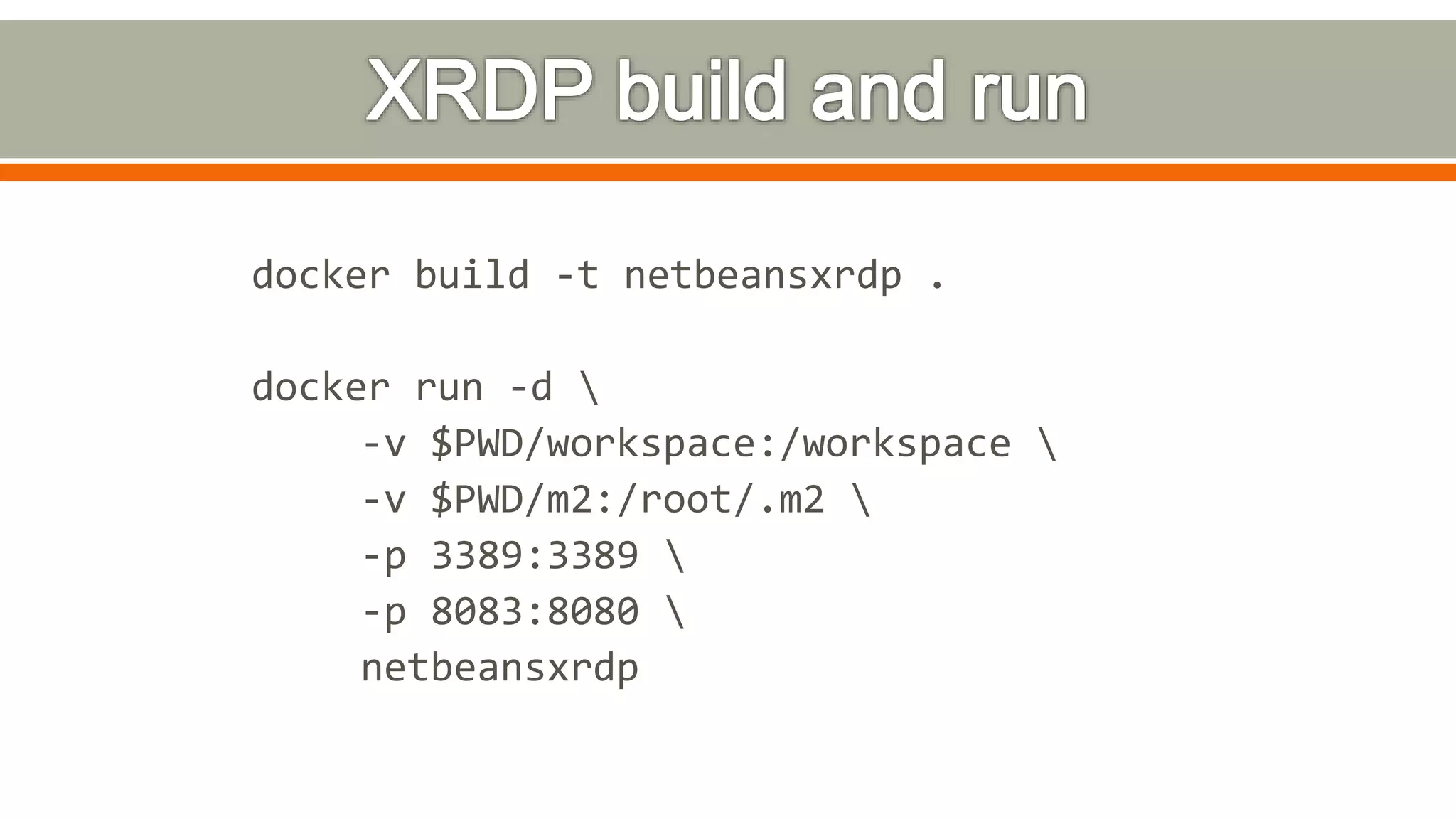 docker build -t netbeansxrdp .
docker run -d 
-v $PWD/workspace:/workspace 
-v $PWD/m2:/root/.m2 
-p 3389:3389 
-p 8083:8080 
netbeansxrdp
 