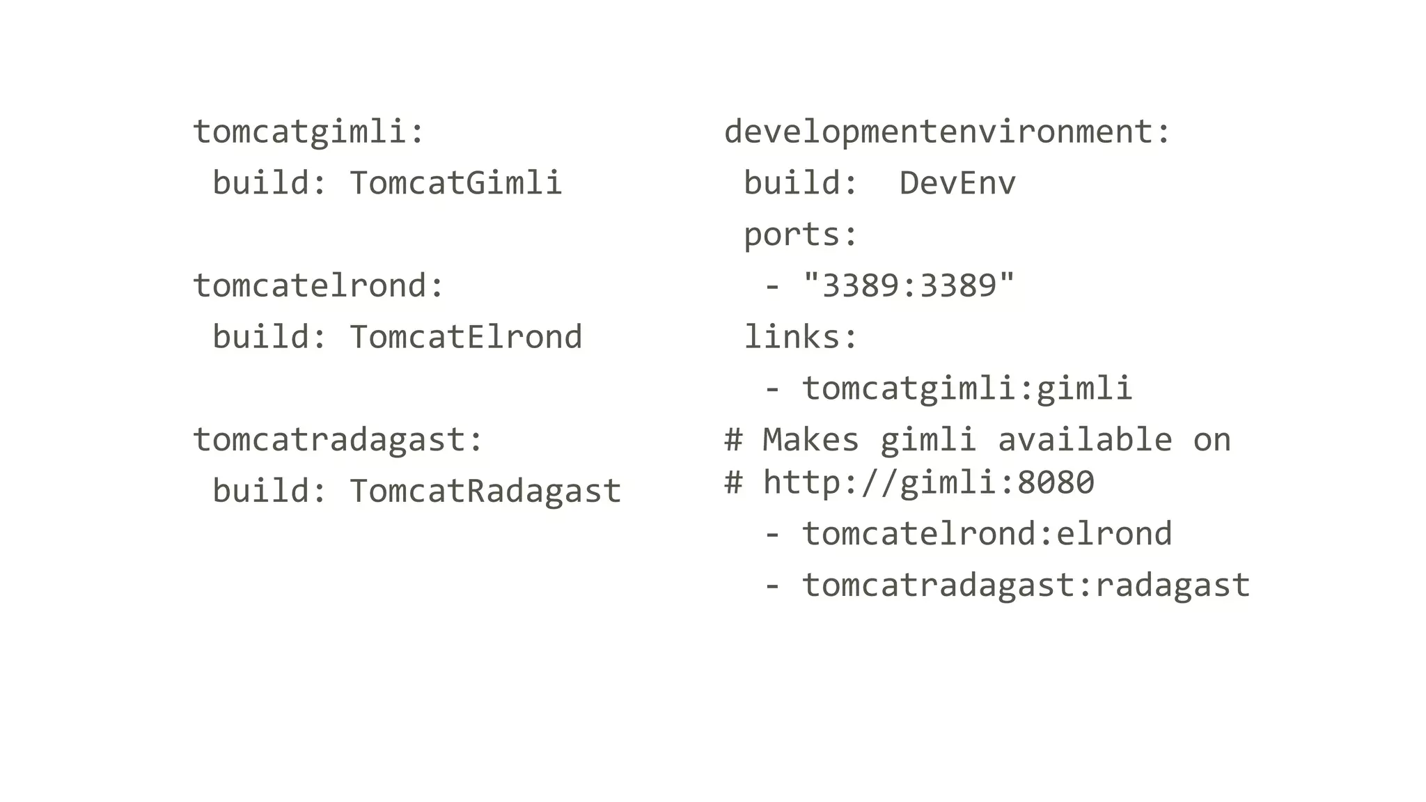 tomcatgimli:
build: TomcatGimli
tomcatelrond:
build: TomcatElrond
tomcatradagast:
build: TomcatRadagast
developmentenvironment:
build: DevEnv
ports:
- "3389:3389"
links:
- tomcatgimli:gimli
# Makes gimli available on
# http://gimli:8080
- tomcatelrond:elrond
- tomcatradagast:radagast
 