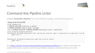 © 2017 Copyright Fluidtime Data Services GmbH | www.fluidtime.com
Command-line Pipeline Linter
Validate Declarative Pipelines from the cli before actually running it/checking it in.
See https://jenkins.io/doc/book/pipeline/development/#linter for details. Remember to
enable SSH access, expose a port on your docker container and add ssh key to try this!
 