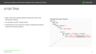 12© Elektrobit (EB) 2018
https://jenkins.io/doc/book/pipeline/syntax/
• takes a block of Scripted Pipeline & executes that in the
Declarative Pipeline
• can provide a useful "escape hatch".
• script blocks of non-trivial size and/or complexity should be
moved into Shared Libraries
script Step
Continuous Delivery with Jenkins Pipelines (incl. Advanced Topics)
 
