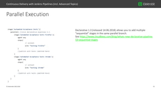 15© Elektrobit (EB) 2018
Parallel Execution
Continuous Delivery with Jenkins Pipelines (incl. Advanced Topics)
Declarative 1.3 (released 14.06.2018) allows you to add multiple
“sequential” stages in the same parallel branch.
See https://www.cloudbees.com/blog/whats-new-declarative-pipeline-
13-sequential-stages
 