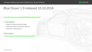 18© Elektrobit (EB) 2018 18
https://wiki.jenkins.io/display/JENKINS/Blue+Ocean+Plugin
• Latest additions
– Support for sequential parallel stages
– Restartable Stages for declarative pipelines
– Performance improvements
Public roadmap
• https://jenkins.io/projects/blueocean/roadmap/
Blue Ocean 1.9 released 10.10.2018
Continuous Delivery with Jenkins Pipelines (incl. Advanced Topics)
 