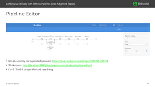 24© Elektrobit (EB) 2018
• GitLab currently not supported (planned! https://issues.jenkins-ci.org/browse/JENKINS-43976)
• Workaround: http://localhost:8080/blue/organizations/jenkins/pipeline-editor/
• Ctrl-S / Cmd-S to open the load save dialog
Pipeline Editor
Continuous Delivery with Jenkins Pipelines (incl. Advanced Topics)
 